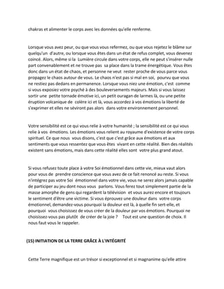 chakras et alimenter le corps avec les données qu'elle renferme. 
Lorsque vous avez peur, ou que vous vous refermez, ou que vous rejetez le blâme sur quelqu'un d'autre, ou lorsque vous êtes dans un état de refus complet, vous devenez coincé. Alors, même si la Lumière circule dans votre corps, elle ne peut s'insérer nulle part convenablement et ne trouve pas sa place dans la trame énergétique. Vous êtes donc dans un état de chaos, et personne ne veut rester proche de vous parce vous propagez le chaos autour de vous. Le chaos n'est pas si mal en soi, pourvu que vous ne restiez pas dedans en permanence. Lorsque vous niez une émotion, c'est comme si vous exposiez votre psyché à des bouleversements majeurs. Mais si vous laissez sortir une petite tornade émotive ici, un petit ouragan de larmes là, ou une petite éruption volcanique de colère ici et là, vous accordez à vos émotions la liberté de s'exprimer et elles ne séviront pas alors dans votre environnement personnel. 
Votre sensibilité est ce qui vous relie à votre humanité ; la sensibilité est ce qui vous relie à vos émotions. Les émotions vous relient au royaume d'existence de votre corps spirituel. Ce que nous vous disons, c'est que c'est grâce aux émotions et aux sentiments que vous ressentez que vous êtes vivant en cette réalité. Bien des réalités existent sans émotions, mais dans cette réalité elles sont votre plus grand atout. 
Si vous refusez toute place à votre Soi émotionnel dans cette vie, mieux vaut alors pour vous de prendre conscience que vous avez de ce fait renoncé au reste. Si vous n'intégrez pas votre Soi émotionnel dans votre vie, vous ne serez alors jamais capable de participer au jeu dont nous vous parlons. Vous ferez tout simplement partie de la masse amorphe de gens qui regardent la télévision et vous aurez encore et toujours le sentiment d'être une victime. Si vous éprouvez une douleur dans votre corps émotionnel, demandez-vous pourquoi la douleur est là, à quelle fin sert-elle, et pourquoi vous choisissez de vous créer de la douleur par vos émotions. Pourquoi ne choisissez-vous pas plutôt de créer de la joie ? Tout est une question de choix. Il nous faut vous le rappeler. 
(15) INITIATION DE LA TERRE GRÂCE À L'INTÉGRITÉ 
Cette Terre magnifique est un trésor si exceptionnel et si magnanime qu'elle attire  
