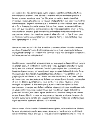des Êtres de très loin dans l'espace à venir ici pour en contempler la beauté. Nous voulons que vous sentiez cette beauté à l'intérieur de vous-mêmes et que vous la laissiez résonner au sein de votre Être. Plus vous permettrez à cette beauté de s'épanouir en vous, plus elle aura sur vous un effet profond et plus vous vous mettrez comme espèce à exiger et ordonner que la protection et la restauration de la beauté de la Terre devienne la priorité absolue de tous. Nous voulons semer cette idée en vous afin que vous preniez pleine conscience de votre responsabilité envers la Terre. Nous avons fait en sorte que s'éveille en vous votre sens de responsabilité envers vous-mêmes, et vous êtes en voie de parvenir à l'excellence à cet égard ; nous vous en félicitons. Maintenant, qu'allez-vous faire pour la Terre, et comment allez-vous vous y prendre pour le faire ? 
Nous vous avons appris à décréter le meilleur pour vous-mêmes à tous les moments possibles. Puisque la Terre est votre maison, comment ferez-vous maintenant pour déployer cette énergie sur Terre et vous servir de ce que vous savez pour exercer une influence positive sur cette planète ? 
Combien parmi vous ont fait une promenade sur leur propriété, la considérant comme un endroit sacré, et combien ont exprimé à la Terre à quel point elle est pour eux ce qu'il y a de plus précieux ? Comment faut-il s'y prendre pour vous communiquer l'urgence de vous engager personnellement pour préserver la beauté de cette Terre. Impliquez-vous dans l'action. Regardez tous les déchets que vous générez, tout ce gaspillage que vous faites, et tout ce dont vous êtes inconscients. C'est l'exact reflet de ce que nous vous avons demandé de faire avec vous-mêmes. Regardez vos pensées et tous les détritus qui encombrent votre psyché. Tout ce que nous vous avons enseigné, vous pouvez le mettre en pratique pour la Terre. Où que vous alliez, communiquez en pensée avec la Terre et faites lui comprendre que vous êtes en train de vous éveiller. Conservez en vous l'image que vous êtes un rayon de lumière ; partout où vous irez, que ce soit à pied, en voiture ou en avion, un rayon de lumière émane de vous. Plus il y en aura qui, comme vous, tisseront une trame de rayons de lumière autour de la planète, plus vous serez proches de l'instant où une fantastique vague de Lumière cosmique déferlera sur le monde. 
Nous sommes à la toute veille d'un ralentissement global juste avant qu'une frénésie furieuse s'empare du monde. Vous pouvez amorcer ce ralentissement en décidant consciemment de mieux protéger la Terre. La conscience prédominante sur Terre en  