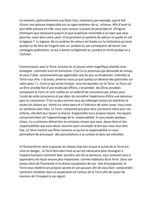 ce moment, particulièrement aux États-Unis, maintient, par exemple, que le fait d'avoir une pelouse impeccable est un signe extérieur de sa richesse. Afin d'avoir la plus belle pelouse en ville, vous avez recours à autant de pesticides et d'engrais chimiques que nécessaire jusqu'à ce que la pelouse ressemble à un tapis que vous pourriez avoir dans votre salon. D'où provient ce système de valeurs et quelle en est la logique ? La logique de ce système de valeurs est basée sur la motivation qu'avait quelqu'un de faire de l'argent avec un produit et, par conséquent, de lancer une campagne publicitaire, ce qui a donné sa légitimité au produit et incité quelqu'un à l'acheter. 
Communiquez avec la Terre, écoutez-la, et laissez cette magnifique planète vous enseigner comment vivre en harmonie. C'est là un processus qui demande du temps, et vous n'allez certainement pas apprendre cela du jour au lendemain. Entendez la Terre vous dire, « Écoutez, aimeriez-vous ça que quelqu'un déverse des pesticides sur votre peau ? ». C'est ce qui arrive lorsque vous les épandez sur la Terre. La Terre est un Être sensible fait d'une multitude d'Êtres. L'ensemble des Êtres sensibles composant la Terre se sont unifiés en un collectif de conscience par amour pour l'unité de cette conscience et par désir de connaître l'expérience d'être une demeure pour la conscience. C'est un peu comme vous qui hébergez toutes les bactéries et toutes les choses qui vivent sur votre peau et à l'intérieur de votre corps. Vous vivez en symbiose avec elles. La Terre comprend que pour être une bonne mère pour ses enfants, elle doit leur laisser la chance d'apprendre leurs propres leçons. Vos leçons concernent bien sûr l'apprentissage de la responsabilité. Si vous voulez quelque chose, il y a certaines démarches et certaines choses que vous devez faire et des responsabilités que vous devez assumer pour accomplir le but que vous vous êtes fixé. La Terre montre aux Êtres humains ce qu'est la responsabilité en vous permettant de provoquer des perturbations à sa surface et dans ses entrailles. 
Si l'humanité en vient à pousser les choses trop loin et que la survie de la Terre est mise en danger, la Terre fera alors tout ce qui est nécessaire pour enseigner à l'espèce humaine comment bien prendre soin de sa demeure, vous amenant ainsi à apprendre une leçon encore plus importante comme habitants de la Terre. Dans son amour divin de l'humanité et sa divine acceptation de son rôle d'enseignante, la Terre vous révélera ses propres secrets et son pouvoir afin de vous faire comprendre comment cohabiter dans la coopération et l'amour de la Terre afin de cesser de montrer de l'irrespect à son égard. 
 