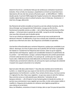 étaient le fruit d'une contribution faite par de nombreuses civilisations hautement évoluées. À leur arrivée, les nouveaux propriétaires se mirent au travail dans leurs laboratoires afin de créer des versions d'humains ayant un ADN différent—l'ADN à double spirale. Ils prirent l'ADN originel de l'espèce humaine et le désassemblèrent. Le modèle originel demeura dans la cellule humaine, mais il n'était plus fonctionnel ; il était hors d'usage, débranché. 
Des filaments de lumière encodée se trouvent au sein des cellules humaines, des fils ténus d'énergie qui transportent de l'information. Lorsque ces fils très fins fonctionnent ensemble comme un câble — de la même façon que fonctionne la fibre optique — ils forment alors la spirale de votre ADN. Lorsqu'ils ont été reconfigurés, vous vous êtes retrouvés avec la double spirale. 
Tout ce qui n'était pas indispensable pour survivre et qui vous aurait permis de demeurer informés fut débranché, ce qui vous a laissés avec seulement une double spirale vous enfermant ainsi dans des fréquences contrôlables et opérables. 
Une barrière infranchissable pour certaines fréquences, quelque peu semblable à une clôture électrique, fut mise en place autour de la planète afin de limiter la possibilité de moduler et transformer les fréquences des humains. Selon ce qu'on rapporte, cette barrière anti-fréquence opposa une considérable résistance à la pénétration de la Lumière — de l'information. Lorsque certaines fréquences de Lumière parvenaient à franchir cette barrière de contrôle, il n'y avait pas de Lumière pour les capter de l'autre côté. L'ADN des humains était débranché, les filaments de lumière encodée n'étaient plus correctement ordonnés, de sorte que les rayons cosmiques de créativité n'avaient rien auquel se brancher et se rattacher. 
Quel est votre rôle dans cette histoire ? Vous êtes des membres de la Famille de la Lumière. Le simple fait que vous soyez en train de lire ce livre démontre votre appartenance à la Famille de la Lumière. Pour certains d'entre vous, c'est tout comme s'il s'agissait d'un rêve. Nous vous rappelons ce que vous savez en votre for intérieur. Nous sommes venus sur cette planète pour déclencher l'activation de vos banques-mémoire — afin d'inspirer la race humaine grâce à la bande de Lumière et qu'ainsi vous commenciez à vous rappeler qui vous êtes, à créer votre propre réalité, à modifier la fréquence de la planète et à réclamer votre légitime propriété sur vous-mêmes et ce territoire. 
Nous, les Pléiadiens, remontons à travers le temps, dans ce que l'on pourrait peut-être  