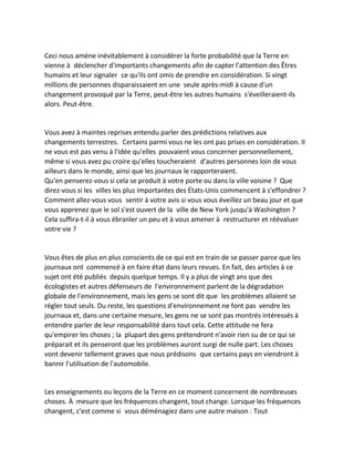 Ceci nous amène inévitablement à considérer la forte probabilité que la Terre en vienne à déclencher d'importants changements afin de capter l'attention des Êtres humains et leur signaler ce qu'ils ont omis de prendre en considération. Si vingt millions de personnes disparaissaient en une seule après-midi à cause d'un changement provoqué par la Terre, peut-être les autres humains s'éveilleraient-ils alors. Peut-être. 
Vous avez à maintes reprises entendu parler des prédictions relatives aux changements terrestres. Certains parmi vous ne les ont pas prises en considération. Il ne vous est pas venu à l'idée qu'elles pouvaient vous concerner personnellement, même si vous avez pu croire qu'elles toucheraient d'autres personnes loin de vous ailleurs dans le monde, ainsi que les journaux le rapporteraient. 
Qu'en penserez-vous si cela se produit à votre porte ou dans la ville voisine ? Que direz-vous si les villes les plus importantes des États-Unis commencent à s'effondrer ? Comment allez-vous vous sentir à votre avis si vous vous éveillez un beau jour et que vous apprenez que le sol s'est ouvert de la ville de New York jusqu'à Washington ? Cela suffira-t-il à vous ébranler un peu et à vous amener à restructurer et réévaluer votre vie ? 
Vous êtes de plus en plus conscients de ce qui est en train de se passer parce que les journaux ont commencé à en faire état dans leurs revues. En fait, des articles à ce sujet ont été publiés depuis quelque temps. Il y a plus de vingt ans que des écologistes et autres défenseurs de l'environnement parlent de la dégradation globale de l'environnement, mais les gens se sont dit que les problèmes allaient se régler tout seuls. Du reste, les questions d'environnement ne font pas vendre les journaux et, dans une certaine mesure, les gens ne se sont pas montrés intéressés à entendre parler de leur responsabilité dans tout cela. Cette attitude ne fera qu'empirer les choses ; la plupart des gens prétendront n'avoir rien su de ce qui se préparait et ils penseront que les problèmes auront surgi de nulle part. Les choses vont devenir tellement graves que nous prédisons que certains pays en viendront à bannir l'utilisation de l'automobile. 
Les enseignements ou leçons de la Terre en ce moment concernent de nombreuses choses. À mesure que les fréquences changent, tout change. Lorsque les fréquences changent, c'est comme si vous déménagiez dans une autre maison : Tout  
