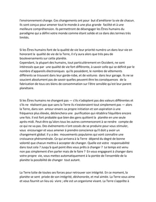 l'environnement change. Ces changements ont pour but d'améliorer la vie de chacun. Ils sont conçus pour amener tout le monde à une plus grande facilité et à une meilleure compréhension. Ils permettront de désengager les Êtres humains du paradigme qui a défini votre monde comme étant solide et ce dans des termes très limités. 
Si les Êtres humains font de la qualité de vie leur priorité numéro un dans leur vie en honorant la qualité de vie de la Terre, il n'y aura alors que très peu de bouleversements sur cette planète. 
Cependant, la plupart des humains, tout particulièrement en Occident, ne sont intéressés que par une qualité de vie fort différente, à savoir celle qui se définit par le nombre d'appareils électroniques qu'ils possèdent, le nombre de vêtements différents se trouvant dans leur garde-robe, et de voitures dans leur garage. Ils ne se soucient absolument pas de savoir quelles peuvent être les conséquences de la fabrication de tous ces biens de consommation sur l'être sensible qu'est leur parent planétaire. 
Si les Êtres humains ne changent pas — s'ils n'adoptent pas des valeurs différentes et s'ils ne réalisent pas que sans la Terre ils n'existeraient tout simplement pas — alors la Terre, dans son amour envers sa propre initiation et son aspiration à une fréquence plus élevée, déclenchera une purification qui rétablira l'équilibre encore une fois. Il est fort probable que bien des gens quittent la planète en une seule après-midi. Peut-être qu'alors tous les autres commenceront à se rendre compte de ce qui ne va pas. Des événements n'ont cessés de se produire pour vous stimuler, vous encourager et vous amener à prendre conscience qu'il doit y avoir un changement global. Il y a des mouvements populaires qui vont connaître une croissance phénoménale. Ce qui arrivera à la Terre dépend du degré de bonne volonté que chacun mettra à accepter de changer. Quelle est votre responsabilité dans tout cela ? Jusqu'à quel point êtes vous prêts à changer ? Le temps est venu non pas simplement d'en parler mais de le faire ? En vous engageant à changer dans votre propre vie, vous mettez automatiquement à la portée de l'ensemble de la planète la possibilité de changer tout autant. 
La Terre lutte de toutes ses forces pour retrouver son intégrité. En ce moment, la planète se sent privée de son intégrité, déshonorée, et mal aimée. La Terre vous aime et vous fournit un lieu où vivre ; elle est un organisme vivant. La Terre s'apprête à  