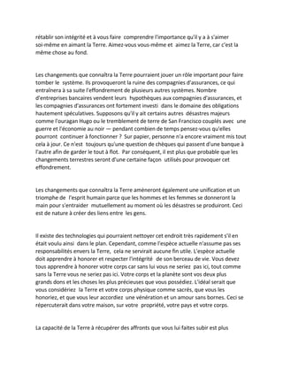 rétablir son intégrité et à vous faire comprendre l'importance qu'il y a à s'aimer soi-même en aimant la Terre. Aimez-vous vous-même et aimez la Terre, car c'est la même chose au fond. 
Les changements que connaîtra la Terre pourraient jouer un rôle important pour faire tomber le système. Ils provoqueront la ruine des compagnies d'assurances, ce qui entraînera à sa suite l'effondrement de plusieurs autres systèmes. Nombre d'entreprises bancaires vendent leurs hypothèques aux compagnies d'assurances, et les compagnies d'assurances ont fortement investi dans le domaine des obligations hautement spéculatives. Supposons qu'il y ait certains autres désastres majeurs comme l'ouragan Hugo ou le tremblement de terre de San Francisco couplés avec une guerre et l'économie au noir — pendant combien de temps pensez-vous qu'elles pourront continuer à fonctionner ? Sur papier, personne n'a encore vraiment mis tout cela à jour. Ce n'est toujours qu'une question de chèques qui passent d'une banque à l'autre afin de garder le tout à flot. Par conséquent, il est plus que probable que les changements terrestres seront d'une certaine façon utilisés pour provoquer cet effondrement. 
Les changements que connaîtra la Terre amèneront également une unification et un triomphe de l'esprit humain parce que les hommes et les femmes se donneront la main pour s'entraider mutuellement au moment où les désastres se produiront. Ceci est de nature à créer des liens entre les gens. 
Il existe des technologies qui pourraient nettoyer cet endroit très rapidement s'il en était voulu ainsi dans le plan. Cependant, comme l'espèce actuelle n'assume pas ses responsabilités envers la Terre, cela ne servirait aucune fin utile. L'espèce actuelle doit apprendre à honorer et respecter l'intégrité de son berceau de vie. Vous devez tous apprendre à honorer votre corps car sans lui vous ne seriez pas ici, tout comme sans la Terre vous ne seriez pas ici. Votre corps et la planète sont vos deux plus grands dons et les choses les plus précieuses que vous possédiez. L'idéal serait que vous considériez la Terre et votre corps physique comme sacrés, que vous les honoriez, et que vous leur accordiez une vénération et un amour sans bornes. Ceci se répercuterait dans votre maison, sur votre propriété, votre pays et votre corps. 
La capacité de la Terre à récupérer des affronts que vous lui faites subir est plus  
