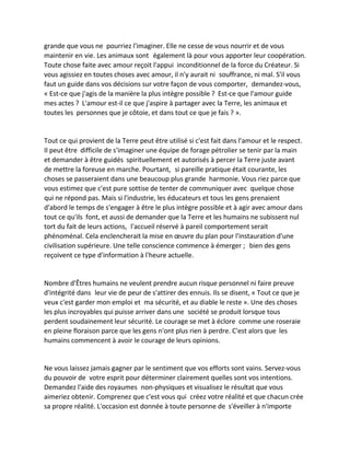 grande que vous ne pourriez l'imaginer. Elle ne cesse de vous nourrir et de vous maintenir en vie. Les animaux sont également là pour vous apporter leur coopération. Toute chose faite avec amour reçoit l'appui inconditionnel de la force du Créateur. Si vous agissiez en toutes choses avec amour, il n'y aurait ni souffrance, ni mal. S'il vous faut un guide dans vos décisions sur votre façon de vous comporter, demandez-vous, « Est-ce que j'agis de la manière la plus intègre possible ? Est-ce que l'amour guide mes actes ? L'amour est-il ce que j'aspire à partager avec la Terre, les animaux et toutes les personnes que je côtoie, et dans tout ce que je fais ? ». 
Tout ce qui provient de la Terre peut être utilisé si c'est fait dans l'amour et le respect. Il peut être difficile de s'imaginer une équipe de forage pétrolier se tenir par la main et demander à être guidés spirituellement et autorisés à percer la Terre juste avant de mettre la foreuse en marche. Pourtant, si pareille pratique était courante, les choses se passeraient dans une beaucoup plus grande harmonie. Vous riez parce que vous estimez que c'est pure sottise de tenter de communiquer avec quelque chose qui ne répond pas. Mais si l'industrie, les éducateurs et tous les gens prenaient d'abord le temps de s'engager à être le plus intègre possible et à agir avec amour dans tout ce qu'ils font, et aussi de demander que la Terre et les humains ne subissent nul tort du fait de leurs actions, l'accueil réservé à pareil comportement serait phénoménal. Cela enclencherait la mise en oeuvre du plan pour l'instauration d'une civilisation supérieure. Une telle conscience commence à émerger ; bien des gens reçoivent ce type d'information à l'heure actuelle. 
Nombre d'Êtres humains ne veulent prendre aucun risque personnel ni faire preuve d'intégrité dans leur vie de peur de s'attirer des ennuis. Ils se disent, « Tout ce que je veux c'est garder mon emploi et ma sécurité, et au diable le reste ». Une des choses les plus incroyables qui puisse arriver dans une société se produit lorsque tous perdent soudainement leur sécurité. Le courage se met à éclore comme une roseraie en pleine floraison parce que les gens n'ont plus rien à perdre. C'est alors que les humains commencent à avoir le courage de leurs opinions. 
Ne vous laissez jamais gagner par le sentiment que vos efforts sont vains. Servez-vous du pouvoir de votre esprit pour déterminer clairement quelles sont vos intentions. Demandez l'aide des royaumes non-physiques et visualisez le résultat que vous aimeriez obtenir. Comprenez que c'est vous qui créez votre réalité et que chacun crée sa propre réalité. L'occasion est donnée à toute personne de s'éveiller à n'importe  