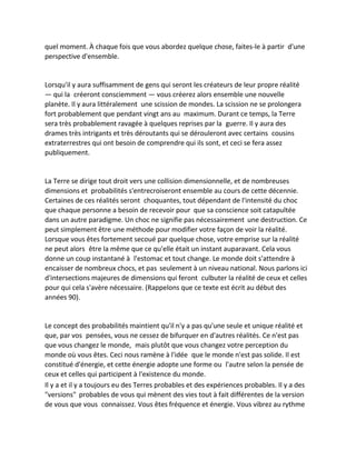 quel moment. À chaque fois que vous abordez quelque chose, faites-le à partir d'une perspective d'ensemble. 
Lorsqu'il y aura suffisamment de gens qui seront les créateurs de leur propre réalité — qui la créeront consciemment — vous créerez alors ensemble une nouvelle planète. Il y aura littéralement une scission de mondes. La scission ne se prolongera fort probablement que pendant vingt ans au maximum. Durant ce temps, la Terre sera très probablement ravagée à quelques reprises par la guerre. Il y aura des drames très intrigants et très déroutants qui se dérouleront avec certains cousins extraterrestres qui ont besoin de comprendre qui ils sont, et ceci se fera assez publiquement. 
La Terre se dirige tout droit vers une collision dimensionnelle, et de nombreuses dimensions et probabilités s'entrecroiseront ensemble au cours de cette décennie. Certaines de ces réalités seront choquantes, tout dépendant de l'intensité du choc que chaque personne a besoin de recevoir pour que sa conscience soit catapultée dans un autre paradigme. Un choc ne signifie pas nécessairement une destruction. Ce peut simplement être une méthode pour modifier votre façon de voir la réalité. Lorsque vous êtes fortement secoué par quelque chose, votre emprise sur la réalité ne peut alors être la même que ce qu'elle était un instant auparavant. Cela vous donne un coup instantané à l'estomac et tout change. Le monde doit s'attendre à encaisser de nombreux chocs, et pas seulement à un niveau national. Nous parlons ici d'intersections majeures de dimensions qui feront culbuter la réalité de ceux et celles pour qui cela s'avère nécessaire. (Rappelons que ce texte est écrit au début des années 90). 
Le concept des probabilités maintient qu'il n'y a pas qu'une seule et unique réalité et que, par vos pensées, vous ne cessez de bifurquer en d'autres réalités. Ce n'est pas que vous changez le monde, mais plutôt que vous changez votre perception du monde où vous êtes. Ceci nous ramène à l'idée que le monde n'est pas solide. Il est constitué d'énergie, et cette énergie adopte une forme ou l'autre selon la pensée de ceux et celles qui participent à l'existence du monde. 
Il y a et il y a toujours eu des Terres probables et des expériences probables. Il y a des "versions" probables de vous qui mènent des vies tout à fait différentes de la version de vous que vous connaissez. Vous êtes fréquence et énergie. Vous vibrez au rythme  