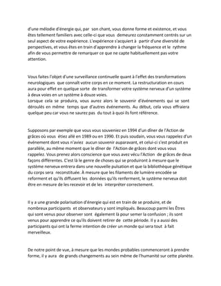 d'une mélodie d'énergie qui, par son chant, vous donne forme et existence, et vous êtes tellement familiers avec celle-ci que vous demeurez constamment centrés sur un seul aspect de votre expérience. L'expérience s'acquiert à partir d'une diversité de perspectives, et vous êtes en train d'apprendre à changer la fréquence et le rythme afin de vous permettre de remarquer ce que ne capte habituellement pas votre attention. 
Vous faites l'objet d'une surveillance continuelle quant à l'effet des transformations neurologiques que connaît votre corps en ce moment. La restructuration en cours aura pour effet en quelque sorte de transformer votre système nerveux d'un système à deux voies en un système à douze voies. 
Lorsque cela se produira, vous aurez alors le souvenir d'événements qui se sont déroulés en même temps que d'autres événements. Au début, cela vous effraiera quelque peu car vous ne saurez pas du tout à quoi ils font référence. 
Supposons par exemple que vous vous souveniez en 1994 d'un dîner de l'Action de grâces où vous étiez allé en 1989 ou en 1990. Et puis soudain, vous vous rappelez d'un événement dont vous n'aviez aucun souvenir auparavant, et celui-ci s'est produit en parallèle, au même moment que le dîner de l'Action de grâces dont vous vous rappelez. Vous prenez alors conscience que vous avez vécu l'Action de grâces de deux façons différentes. C'est là le genre de choses qui se produiront à mesure que le système nerveux entrera dans une nouvelle pulsation et que la bibliothèque génétique du corps sera reconstituée. À mesure que les filaments de lumière encodée se reforment et qu'ils diffusent les données qu'ils renferment, le système nerveux doit être en mesure de les recevoir et de les interpréter correctement. 
Il y a une grande polarisation d'énergie qui est en train de se produire, et de nombreux participants et observateurs y sont impliqués. Beaucoup parmi les Êtres qui sont venus pour observer sont également là pour semer la confusion ; ils sont venus pour apprendre ce qu'ils doivent retirer de cette période. Il y a aussi des participants qui ont la ferme intention de créer un monde qui sera tout à fait merveilleux. 
De notre point de vue, à mesure que les mondes probables commenceront à prendre forme, il y aura de grands changements au sein même de l'humanité sur cette planète.  