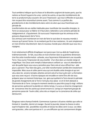 Tout semblera indiquer que le chaos et le désordre surgiront de toutes parts, que les nations se feront la guerre les unes contre les autres, et que des tremblements de terre se produiront plus souvent. On aura l'impression que tout s'effondre et que plus rien ne peut être reconstitué comme avant. Tout comme il y a parfois des grondements et des tremblements dans votre vie alors que vous franchissez une période de 
transformation de vos vieilles habitudes pour manifester de nouvelles énergies, la Terre se secoue pour se libérer et il faut alors s'attendre à une certaine période de réalignement et d'ajustement. On aura aussi l'impression que les animaux et les poissons disparaissent de la Terre. 
Ces animaux sont maintenant en train de faire le saut dans le nouveau monde à mesure qu'il prend forme. Ils ne mettent pas fin à leur existence ; ils sont simplement en train d'entrer discrètement dans le nouveau monde pour attendre que vous les y rejoignez. 
Il est relativement difficile d'expliquer ceci parce que c'est au-delà de l'expérience tridimensionnelle. En fait, vous êtes en train d'entrer dans la quatrième dimension. Une fois cette transformation achevée, vous façonnerez littéralement une nouvelle Terre. Vous aurez l'impression de vous éveiller d'un rêve dans un monde vierge et magnifique. Vos Cieux sont remplis d'observateurs veillant sur vous et attendant de voir de quelle façon vous vous y prendrez pour faire cela et vous offrant leur aide pour y parvenir. Pour bien des gens, une telle transformation semble être totalement impossible. Mais ceux et celles parmi vous qui ont étudiés cette énergie et qui ont vécu dans les anciens temples atlantes verront cela d'un tout autre oeil. La formation que vous avez reçue à d'autres époques est encodée en votre Être afin de vous préparer pour ce moment historique. Les gens qui quittent la Terre durant la période de grands changements de la Terre n'ont plus leur place ici et ils font obstacle à l'harmonie de la Terre. Lorsque le moment viendra ou peut-être jusqu'à vingt millions de personnes quitteront la planète en même temps, il y aura un énorme changement de conscience chez les autres qui seront encore ici. Lorsqu'un important groupe de personnes passe de l'autre côté, cela crée un impact sur la conscience de celles qui demeurent. 
Élargissez votre champ d'intérêt. Commencez à penser à d'autres réalités que celle se limitant à travailler, dormir et manger. Durant la journée, laissez la chance à votre esprit d'explorer des possibilités nouvelles et laissez les idées venir à vous. Les idées sont gratuites ; elles sont partout et il y a une diffusion qui est constamment dirigée  