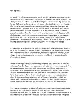 vers la planète. 
Lorsque la Terre fera son changement, tout le monde ne vivra pas la même chose. Les personnes qui ont besoin de faire l'expérience de la destruction seront exposées à un changement ou une rotation avec destruction parce qu'elles ne seront pas ajustées à la nouvelle fréquence. Les personnes qui seront préparées à conserver une vibration plus élevée connaîtront simplement un changement de fréquence. Ainsi, pour une personne ce sera peut-être la fin de leur vie telle qu'elle la connaissait ainsi qu'une terrible destruction, alors que pour une autre ce sera un état d'extase. Toutes les possibilités existent. Rappelez-vous, vous vivez dans un monde symbolique qui est le résultat de vos pensées. Le monde extérieur représente pour vous ce qui se passe à l'intérieur de vous. Par conséquent, si le monde s'effondre, qu'est-ce que cela représente ? Cela représente l'effondrement de ce qui se trouve en vous de façon à laisser place à l'émergence d'un nouveau système et d'une nouvelle énergie. 
Il est vital pour vous d'aimer et de bénir les changements survenant dans la société et de ne pas tomber dans la peur ou l'anxiété face à ce qui arrive. Votre tâche consiste à être dans une vibration de savoir intérieur, même sans explication complète, qu'en chaque événement se trouve une opportunité pour l'Esprit de faire son travail et d'élever la conscience. 
Vous êtes une espèce exceptionnellement paresseuse. Vous donnez votre pouvoir à quiconque fera des choses pour vous, que ce soit votre patron ou votre conjoint. Vous ne cessez de donner votre pouvoir à gauche et à droite. Afin de vous ramener à vous-mêmes, vous avez besoin de certains événements qui puissent vous amener à assumer la responsabilité de votre vie. Bénissez ces changements que connaîtra la Terre et demeurez confiants durant ces événements que ce que vous voulez avec clarté deviendra manifeste. Vous serez mis à l'épreuve. Vous direz, « Suis-je une victime ici ? Est-ce que le monde s'effondre autour de moi ? Ou bien est-ce qu'il s'élève autour de moi pendant que tout semble être en train de s'effondrer ? ». 
Une importante croyance fondamentale à conserver pour vous est que vous serez au bon endroit, au bon moment, en train de faire la bonne chose. En exprimant l'intention que vous serez à la bonne place, au bon moment — ou mieux encore, en le sachant en votre for intérieur—vous vous ouvrirez ainsi à la possibilité d'être guidés  