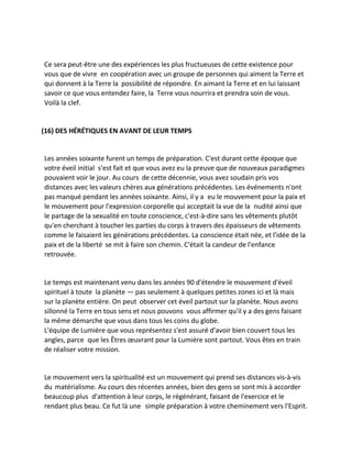 Ce sera peut-être une des expériences les plus fructueuses de cette existence pour vous que de vivre en coopération avec un groupe de personnes qui aiment la Terre et qui donnent à la Terre la possibilité de répondre. En aimant la Terre et en lui laissant savoir ce que vous entendez faire, la Terre vous nourrira et prendra soin de vous. Voilà la clef. 
(16) DES HÉRÉTIQUES EN AVANT DE LEUR TEMPS 
Les années soixante furent un temps de préparation. C'est durant cette époque que votre éveil initial s'est fait et que vous avez eu la preuve que de nouveaux paradigmes pouvaient voir le jour. Au cours de cette décennie, vous avez soudain pris vos distances avec les valeurs chères aux générations précédentes. Les événements n'ont pas manqué pendant les années soixante. Ainsi, il y a eu le mouvement pour la paix et le mouvement pour l'expression corporelle qui acceptait la vue de la nudité ainsi que le partage de la sexualité en toute conscience, c'est-à-dire sans les vêtements plutôt qu'en cherchant à toucher les parties du corps à travers des épaisseurs de vêtements comme le faisaient les générations précédentes. La conscience était née, et l'idée de la paix et de la liberté se mit à faire son chemin. C'était la candeur de l'enfance retrouvée. 
Le temps est maintenant venu dans les années 90 d'étendre le mouvement d'éveil spirituel à toute la planète — pas seulement à quelques petites zones ici et là mais sur la planète entière. On peut observer cet éveil partout sur la planète. Nous avons sillonné la Terre en tous sens et nous pouvons vous affirmer qu'il y a des gens faisant la même démarche que vous dans tous les coins du globe. 
L'équipe de Lumière que vous représentez s'est assuré d'avoir bien couvert tous les angles, parce que les Êtres oeuvrant pour la Lumière sont partout. Vous êtes en train de réaliser votre mission. 
Le mouvement vers la spiritualité est un mouvement qui prend ses distances vis-à-vis du matérialisme. Au cours des récentes années, bien des gens se sont mis à accorder beaucoup plus d'attention à leur corps, le régénérant, faisant de l'exercice et le rendant plus beau. Ce fut là une simple préparation à votre cheminement vers l'Esprit.  