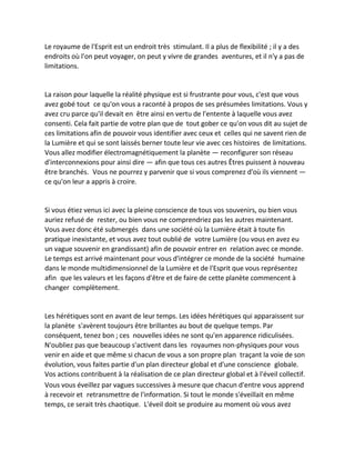 Le royaume de l'Esprit est un endroit très stimulant. Il a plus de flexibilité ; il y a des endroits où l'on peut voyager, on peut y vivre de grandes aventures, et il n'y a pas de limitations. 
La raison pour laquelle la réalité physique est si frustrante pour vous, c'est que vous avez gobé tout ce qu'on vous a raconté à propos de ses présumées limitations. Vous y avez cru parce qu'il devait en être ainsi en vertu de l'entente à laquelle vous avez consenti. Cela fait partie de votre plan que de tout gober ce qu'on vous dit au sujet de ces limitations afin de pouvoir vous identifier avec ceux et celles qui ne savent rien de la Lumière et qui se sont laissés berner toute leur vie avec ces histoires de limitations. Vous allez modifier électromagnétiquement la planète — reconfigurer son réseau d'interconnexions pour ainsi dire — afin que tous ces autres Êtres puissent à nouveau être branchés. Vous ne pourrez y parvenir que si vous comprenez d'où ils viennent — ce qu'on leur a appris à croire. 
Si vous étiez venus ici avec la pleine conscience de tous vos souvenirs, ou bien vous auriez refusé de rester, ou bien vous ne comprendriez pas les autres maintenant. Vous avez donc été submergés dans une société où la Lumière était à toute fin pratique inexistante, et vous avez tout oublié de votre Lumière (ou vous en avez eu un vague souvenir en grandissant) afin de pouvoir entrer en relation avec ce monde. Le temps est arrivé maintenant pour vous d'intégrer ce monde de la société humaine dans le monde multidimensionnel de la Lumière et de l'Esprit que vous représentez afin que les valeurs et les façons d'être et de faire de cette planète commencent à changer complètement. 
Les hérétiques sont en avant de leur temps. Les idées hérétiques qui apparaissent sur la planète s'avèrent toujours être brillantes au bout de quelque temps. Par conséquent, tenez bon ; ces nouvelles idées ne sont qu'en apparence ridiculisées. N'oubliez pas que beaucoup s'activent dans les royaumes non-physiques pour vous venir en aide et que même si chacun de vous a son propre plan traçant la voie de son évolution, vous faites partie d'un plan directeur global et d'une conscience globale. Vos actions contribuent à la réalisation de ce plan directeur global et à l'éveil collectif. 
Vous vous éveillez par vagues successives à mesure que chacun d'entre vous apprend à recevoir et retransmettre de l'information. Si tout le monde s'éveillait en même temps, ce serait très chaotique. L'éveil doit se produire au moment où vous avez  