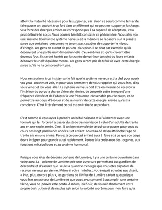 atteint la maturité nécessaire pour le supporter, car sinon ce serait comme tenter de faire passer un courant trop fort dans un élément qui ne peut en supporter la charge. Si la force des énergies émises ne correspond pas à sa capacité de réception, cela peut détruire le corps. Vous pourrez bientôt constater ce phénomène. Vous allez voir une maladie touchant le système nerveux et la mémoire se répandre sur la planète parce que certaines personnes ne seront pas capables de supporter le niveau d'énergie. Les gens en auront de plus en plus peur. Il se peut par exemple qu'ils découvrent une partie multidimensionnelle d'eux-mêmes et qu'ils croient être devenus fous. Ils seront hantés par la crainte de voir leur conjoint ou leurs enfants découvrir leur déséquilibre mental. Les gens seront pris de frénésie avec cette énergie parce qu'ils ne la comprendront pas. 
Nous ne saurions trop insister sur le fait que le système nerveux est la clef pour ouvrir vos yeux anciens et voir, et pour vous permettre de vous rappeler qui vous êtes, d'où vous venez et où vous allez. Le système nerveux doit être en mesure de recevoir à l'intérieur du corps la charge d'énergie émise, de convertir cette énergie d'une fréquence élevée et de l'adapter à une fréquence convenable pour le corps, et de permettre au corps d'évoluer et de se nourrir de cette énergie élevée qu'est la conscience. C'est littéralement ce qui est en train de se produire. 
C'est comme si vous aviez à prendre un bébé naissant et à l'alimenter avec une formule qui le forcerait à passer du stade de nourrisson à celui d'un adulte de trente ans en une seule année. C'est là un bon exemple de ce qui va se passer pour vous au cours des vingt prochaines années. Cet enfant nouveau-né devra atteindre l'âge de trente ans en une année. Pensez à ce que cet enfant aura à faire et à ce que son corps devra intégrer pour grandir aussi rapidement. Pensez à la croissance des organes, aux fonctions métaboliques et au système hormonal. 
Puisque vous êtes de dévoués porteurs de Lumière, il y a une certaine ouverture dans votre aura. La colonne de Lumière crée une ouverture permettant aux gardiens de descendre et d'assurer que seule la quantité d'énergie que vous êtes capables de recevoir ne vous parvienne. Même si votre intellect, votre esprit et votre ego disent, « Plus, plus, encore plus », les gardiens de l'influx de Lumière savent que puisque vous êtes un porteur de Lumière et que vous avez consenti à accomplir une certaine tâche, vous ne pouvez être perdu. À moins, bien sûr, de vouloir absolument votre propre destruction et de ne plus agir selon la volonté suprême pour n'en faire qu'à  