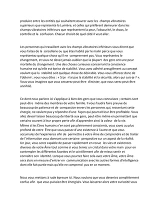 produire entre les entités qui souhaitent oeuvrer avec les champs vibratoires supérieurs que représente la Lumière, et celles qui préfèrent demeurer dans les champs vibratoires inférieurs que représentent la peur, l'obscurité, le chaos, le contrôle et la confusion. Chacun choisit de quel côté il veut aller. 
Les personnes qui travaillent avec les champs vibratoires inférieurs vous diront que vous faites de la sorcellerie ou que êtes habité par le malin parce que vous représentez quelque chose qu'il ne comprennent pas. Vous représentez le changement, et vous ne devez jamais oublier que la plupart des gens ont une peur mortelle du changement. Une des choses curieuses concernant la conscience humaine est qu'elle est éprise de stabilité. Vous avez adhéré aveuglément au concept voulant que la stabilité soit quelque chose de désirable. Vous vous efforcez donc de l'obtenir ; vous vous dites : « Si je n'ai pas la stabilité et la sécurité, alors qui suis-je ? ». Vous vous imaginez que vous cesserez peut-être d'exister, que vous serez peut-être annihilé. 
Ce dont nous parlons ici s'applique à bien des gens que vous connaissez ; certains sont peut-être même des membres de votre famille. Il vous faudra faire preuve de beaucoup de patience et de compassion envers les personnes qui, ressentant cette énergie, ne veulent pas y répondre d'une façon qui pourrait leur être profitable. Vous allez devoir laisser beaucoup de liberté aux gens, peut-être même en permettant que certains courent à leur propre perte afin d'apprendre ainsi la valeur de la vie. 
Même si les Êtres humains n'en sont pas pleinement conscients, vous savez au plus profond de votre Être que vous passez d'une existence à l'autre et que vous accumulez de l'expérience afin de permettre à votre Âme de comprendre et de traiter de l'information vous donnant une certaine perspective sur un aspect de la réalité. Un jour, vous serez capable de passer rapidement en revue les vies et existences diverses de votre Âme tout comme si vous teniez un cristal dans votre main pour en contempler les différentes facettes et le scintillement afin de mieux sentir et connaître son identité. Lorsque vous pourrez faire cela avec votre Âme, votre Âme sera alors en mesure d'entrer en communication avec les autres formes d'intelligence dont elle fait partie mais qu'elle ne comprend pas en ce moment. 
Nous vous mettons à rude épreuve ici. Nous voulons que vous deveniez complètement confus afin que vous puissiez être énergisés. Vous laisserez alors votre curiosité vous  