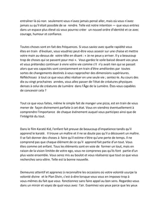 entraîner là où non seulement vous n'avez jamais pensé aller, mais où vous n'avez jamais su qu'il était possible de se rendre. Telle est notre intention — que vous entriez dans un espace plus élevé où vous pourrez créer un nouvel ordre d'identité et ce avec courage, humour et confiance. 
Toutes choses sont en fait des fréquences. Si vous saviez avec quelle rapidité vous êtes en train d'évoluer, vous voudriez peut-être vous asseoir sur une chaise et mettre votre main au-dessus de votre tête en disant : « Je ne peux y arriver. Il y a beaucoup trop de choses qui se passent pour moi ». Vous gardez le voile baissé devant vos yeux et vous prétendez continuer à vivre votre vie comme s'il n'y avait rien qui se passait alors que vos capacités sont constamment en train d'être améliorées par toutes sortes de changements destinés à vous rapprocher des dimensions supérieures. Réfléchissez à tout ce que vous allez réaliser en une seule vie ; sentez-le. Au cours des dix ou vingt prochaines années, vous allez passer de l'état de créatures physiques denses à celui de créatures de Lumière dans l'Âge de la Lumière. Êtes-vous capables de concevoir cela ? 
Tout ce que vous faites, même le simple fait de manger une pizza, est en train de vous mener de façon divinement parfaite à cet état. Vous en viendrez éventuellement à comprendre l'importance de chaque événement auquel vous participez ainsi que de l'intégrité du tout. 
Dans le film Karaté Kid, l'enfant fait preuve de beaucoup d'impatience tandis qu'il apprend le karaté. Il trouve un maître et il ne se doute pas qu'il a découvert un maître. Il se fait donner des choses à faire qu'il estime n'être qu'une perte de temps. Il ne comprend pas que chaque élément de ce qu'il apprend fait partie d'un tout. Vous êtes comme cet enfant. Tous les éléments sont en voie de former un tout, mais en raison de la vision limitée de votre ego, vous ne comprenez pas qu'ils font partie d'un plus vaste ensemble. Vous serez mis au boulot et vous réaliserez que tout ce que vous recherchez sera vôtre. Telle est la bonne nouvelle. 
Demeurez attentif et apprenez à reconnaître les occasions où votre volonté usurpe la volonté divine et le Plan Divin, c'est-à-dire lorsque vous vous en imposez trop à vous-mêmes du fait que vous fonctionnez sans faire appel au bon sens. Regardez-vous dans un miroir et voyez de quoi vous avez l'air. Examinez vos yeux parce que les yeux  