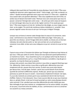 indiquent dans quel état est l'ensemble du corps physique. Sont-ils clairs ? Êtes-vous capable de retourner votre regard avec clarté ? Votre visage est-il ridé, ou épuisé, ou calme ? Quelle sensation générale votre corps vous laisse-t-il ? Êtes-vous capable de vous asseoir dans une position détendue ? Êtes-vous capable de vous tenir droit, ou sentez-vous le besoin d'arrondir le dos ? Remuez-vous sans cesse parce que vous ne pouvez conserver l'énergie dans votre corps — de sorte que votre corps est toujours en train de bouger dans tous les sens et de s'agiter comme s'il ne savait pas quoi faire ? Êtes-vous toujours en train de tambouriner des doigts, ou vous rongez-vous la chair ou les ongles ? Ce sont là de nombreux indices révélateurs à surveiller. Vous pouvez regarder autour de vous et voir qui n'arrive pas à intégrer l'énergie. 
Lorsque vous arriverez à amener cette énergie dans le corps et à la conserver, votre corps commencera à vous donner l'impression d'être plus léger. Votre peau, ou peut-être vos cheveux seront l'image même de la vitalité. Le cheveu est un très bon indicateur de votre état de santé. Le bon sens est bien sûr un ami précieux à conserver à vos côtés. Le bon sens vous indiquera ce qui est correct et ce qui ne l'est pas. 
Il pourra vous arriver à l'occasion de réaliser que l'énergie est devenue trop intense et que vous n'êtes pas calme et centré. Chacun de vous éprouvera pareil phénomène à un moment ou l'autre. Vous ressentirez qu'il y a en quelque sorte trop de choses se produisant simultanément, qu'il y a trop d'informations à considérer, trop de gens à qui parler, ou trop de choses qui se passent. 
Lorsque cela survient, vous devez faire comme si vous étiez un appareil électrique que l'on débranche. Faites comme si vous étiez un grille-pain, débranchez-vous tout simplement afin de pouvoir être hors service. Ce dont vous aurez alors besoin par-dessus tout, c'est de repos. Certains parmi vous auront besoin d'une énorme quantité de sommeil à différentes reprises. N'allez pas penser que vous devenez paresseux au point de vous en vouloir ; reconnaissez simplement le besoin de repos. Il y aura des moments où certains parmi vous souhaiteront dormir dix-huit heures d'affilée. Faites-le. C'est nécessaire. Vous n'avez aucune idée de ce que vous traversez dans ce périple d'éveil, ni de tout le travail accompli sur votre corps physique durant votre sommeil. C'est pendant que vous êtes débranchés de cette réalité que vous êtes rechargés et que vous recevez un enseignement sur les autres réalités. Les ponts, et vos yeux, s'ouvriront entre les réalités, et vous commencerez à voir et à conserver ces souvenirs au niveau conscient. 
 