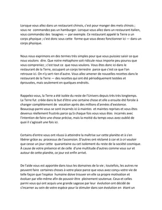 Lorsque vous allez dans un restaurant chinois, c'est pour manger des mets chinois ; vous ne commandez pas un hamburger. Lorsque vous allez dans un restaurant italien, vous commandez des lasagnes — par exemple. Ce restaurant appelé la Terre a un corps physique ; c'est donc sous cette forme que vous devez fonctionner ici — dans un corps physique. 
Nous nous exprimons en des termes très simples pour que vous puissiez saisir ce que nous voulons dire. Que notre métaphore soit ridicule nous importe peu pourvu que vous compreniez ; c'est tout ce que nous voulons. Vous êtes donc ici dans le restaurant de la Terre, occupant un corps terrestre parce que c'est ce que l'on retrouve ici. On n'y sert rien d'autre. Vous allez amener de nouvelles recettes dans le restaurant de la Terre — des recettes qui ont été périodiquement testées et éprouvées, mais seulement en quelques endroits. 
Rappelez-vous, la Terre a été isolée du reste de l'Univers depuis très très longtemps. La Terre fut créée dans le but d'être une certaine chose et elle a ensuite été forcée à changer complètement de vocation après des millions d'années d'existence. Beaucoup parmi vous se sont incarnés ici à maintes et maintes reprises et vous êtes devenus réellement frustrés parce qu'à chaque fois vous vous êtes incarnés avec l'intention de faire une chose précise, mais la moitié du temps vous avez oublié de quoi il s'agissait une fois ici. 
Certains d'entre vous ont réussi à atteindre la maîtrise sur cette planète et à s'en libérer grâce au processus de l'ascension. D'autres ont réclamé à cor et à cri vouloir que cesse un jour cette quarantaine ou cet isolement du reste de la société cosmique. À cause de votre présence et de celle d'une multitude d'autres comme vous sur et autour de cette planète, ce jour est enfin arrivé. 
De l'aide vous est apportée dans tous les domaines de la vie ; toutefois, les autres ne peuvent faire certaines choses à votre place parce que vous avez conçu votre vie de telle façon que l'espèce humaine doive trouver en elle sa propre motivation et évoluer par elle-même afin de pouvoir être pleinement soutenue. Ceux et celles parmi vous qui ont acquis une grande sagesse par leur évolution ont décidé de s'incarner au sein de votre espèce pour la stimuler dans son évolution en étant un  