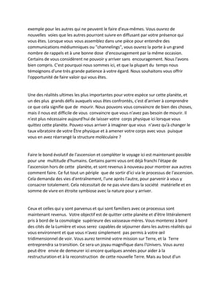 exemple pour les autres qui ne peuvent le faire d'eux-mêmes. Vous ouvrez de nouvelles voies que les autres pourront suivre en diffusant par votre présence qui vous êtes. Lorsque vous vous assemblez dans une pièce pour entendre des communications médiumniques ou "channelings", vous ouvrez la porte à un grand nombre de rappels et à une bonne dose d'encouragement par la même occasion. Certains de vous considèrent ne pouvoir y arriver sans encouragement. Nous l'avons bien compris. C'est pourquoi nous sommes ici, et que la plupart du temps nous témoignons d'une très grande patience à votre égard. Nous souhaitons vous offrir l'opportunité de faire valoir qui vous êtes. 
Une des réalités ultimes les plus importantes pour votre espèce sur cette planète, et un des plus grands défis auxquels vous êtes confrontés, c'est d'arriver à comprendre ce que cela signifie que de mourir. Nous pouvons vous convaincre de bien des choses, mais il nous est difficile de vous convaincre que vous n'avez pas besoin de mourir. Il n'est plus nécessaire aujourd'hui de laisser votre corps physique ici lorsque vous quittez cette planète. Pouvez-vous arriver à imaginer que vous n'avez qu'à changer le taux vibratoire de votre Être physique et à amener votre corps avec vous puisque vous en avez réarrangé la structure moléculaire ? 
Faire le bond évolutif de l'ascension et compléter le voyage ici est maintenant possible pour une multitude d'humains. Certains parmi vous ont déjà franchi l'étape de l'ascension hors de cette planète, et sont revenus à nouveau pour montrer aux autres comment faire. Ce fut tout un périple que de sortir d'ici via le processus de l'ascension. Cela demanda des vies d'entraînement, l'une après l'autre, pour parvenir à vous y consacrer totalement. Cela nécessitait de ne pas vivre dans la société matérielle et en somme de vivre en étroite symbiose avec la nature pour y arriver. 
Ceux et celles qui y sont parvenus et qui sont familiers avec ce processus sont maintenant revenus. Votre objectif est de quitter cette planète et d'être littéralement pris à bord de la cosmologie supérieure des vaisseaux-mères. Vous monterez à bord des cités de la Lumière et vous serez capables de séjourner dans les autres réalités qui vous environnent et que vous n'avez simplement pas permis à votre oeil tridimensionnel de voir. Vous aurez terminé votre mission sur Terre, et la Terre entreprendra sa transition. Ce sera un joyau magnifique dans l'Univers. Vous aurez peut-être envie de demeurer ici encore quelques années pour aider à la restructuration et à la reconstruction de cette nouvelle Terre. Mais au bout d'un  