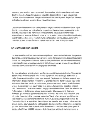 moment, vous voudrez vous consacrer à de nouvelles missions et aller transformer d'autres mondes. Rappelez-vous que vous êtes des dissidents et que vous aimez l'action. Vous laisserez donc fort probablement à d'autres le plaisir de profiter de cette belle planète, et vous passerez à une nouvelle mission. 
L'ascension est le but visé sur cette planète. Un jour viendra où ce sera la seule façon dont les gens vivant sur cette planète en partiront. Lorsque vous aurez quitté cette planète, vous irez en de nombreux autres endroits. Vous vous démontrerez à vous-mêmes et au reste de l'espèce que le corps, cette chose qui semble si solide et si incontrôlable, est en fait le résultat d'une orchestration divine, et que, dans votre conscience, vous pouvez faire tout ce que vous voulez avec. N'importe quoi. 
(17) LE LANGAGE DE LA LUMIÈRE 
Les avatars et les maîtres sont maintenant présents partout dans la trame énergétique du monde, amenant avec eux leurs propres outils d'enseignements. Les outils qui sont utilisés sur cette planète sont des objets qui ne proviennent pas de votre dimension ; ce sont des formes symboliques qui ont littéralement une vie propre. Ils constituent ce qui est connu sous le nom de Langage de la Lumière. 
On vous a implanté une structure, une forme géométrique qui déclenche l'émergence de certaines informations en vous. Ceci a également pour avantage de faciliter la tâche de ceux qui travaillent avec vous lorsqu'il s'agit pour eux de faire parvenir une information directement en votre Être. La grande majorité d'entre vous a reçu un tel implant et si ce n'est pas le cas maintenant, vous en recevrez un très prochainement si vous choisissez de vous ouvrir et de vous aligner. Personne ne reçoit un implant sans l'avoir choisi. Cette structure du Langage de Lumière est une façon de recevoir de l'information et de l'énergie afin de favoriser votre développement. C'est une méthode qui permet d'apprendre sans avoir recours à des livres ou à l'intellect. Elle nécessite l'ouverture à la croyance voulant qu'il y ait effectivement une hiérarchie très élaborée, dépassant l'entendement humain, qui a oeuvré pour le bénéfice de l'humanité depuis le tout début. Cette hiérarchie travaille avec amour ; elle a une très grande estime pour vous et elle a été capable de discerner les mécanismes temporels qui sont harmonisés avec la planète afin de savoir si la conscience est prête pour le bond évolutif. Il y a 144 000 membres de la hiérarchie spirituelle qui imprègnent la  