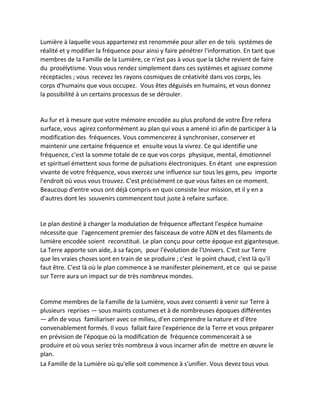 Lumière à laquelle vous appartenez est renommée pour aller en de tels systèmes de réalité et y modifier la fréquence pour ainsi y faire pénétrer l'information. En tant que membres de la Famille de la Lumière, ce n'est pas à vous que la tâche revient de faire du prosélytisme. Vous vous rendez simplement dans ces systèmes et agissez comme réceptacles ; vous recevez les rayons cosmiques de créativité dans vos corps, les corps d'humains que vous occupez. Vous êtes déguisés en humains, et vous donnez la possibilité à un certains processus de se dérouler. 
Au fur et à mesure que votre mémoire encodée au plus profond de votre Être refera surface, vous agirez conformément au plan qui vous a amené ici afin de participer à la modification des fréquences. Vous commencerez à synchroniser, conserver et maintenir une certaine fréquence et ensuite vous la vivrez. Ce qui identifie une fréquence, c'est la somme totale de ce que vos corps physique, mental, émotionnel et spirituel émettent sous forme de pulsations électroniques. En étant une expression vivante de votre fréquence, vous exercez une influence sur tous les gens, peu importe l'endroit où vous vous trouvez. C'est précisément ce que vous faites en ce moment. 
Beaucoup d'entre vous ont déjà compris en quoi consiste leur mission, et il y en a d'autres dont les souvenirs commencent tout juste à refaire surface. 
Le plan destiné à changer la modulation de fréquence affectant l'espèce humaine nécessite que l'agencement premier des faisceaux de votre ADN et des filaments de lumière encodée soient reconstitué. Le plan conçu pour cette époque est gigantesque. La Terre apporte son aide, à sa façon, pour l'évolution de l'Univers. C'est sur Terre que les vraies choses sont en train de se produire ; c'est le point chaud, c'est là qu'il faut être. C'est là où le plan commence à se manifester pleinement, et ce qui se passe sur Terre aura un impact sur de très nombreux mondes. 
Comme membres de la Famille de la Lumière, vous avez consenti à venir sur Terre à plusieurs reprises — sous maints costumes et à de nombreuses époques différentes — afin de vous familiariser avec ce milieu, d'en comprendre la nature et d'être convenablement formés. Il vous fallait faire l'expérience de la Terre et vous préparer en prévision de l'époque où la modification de fréquence commencerait à se produire et où vous seriez très nombreux à vous incarner afin de mettre en oeuvre le plan. 
La Famille de la Lumière où qu'elle soit commence à s'unifier. Vous devez tous vous  