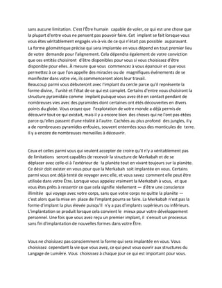 sans aucune limitation. C'est l'Être humain capable de voler, ce qui est une chose que la plupart d'entre vous ne pensent pas pouvoir faire. Cet implant se fait lorsque vous vous êtes véritablement engagés vis-à-vis de ce qui n'était pas possible auparavant. 
La forme géométrique précise qui sera implantée en vous dépend en tout premier lieu de votre demande pour l'alignement. Cela dépendra également de votre conviction que ces entités choisiront d'être disponibles pour vous si vous choisissez d'être disponible pour elles. À mesure que vous commencez à vous épanouir et que vous permettez à ce que l'on appelle des miracles ou de magnifiques événements de se manifester dans votre vie, ils commenceront alors leur travail. 
Beaucoup parmi vous débuteront avec l'implant du cercle parce qu'il représente la forme divine, l'unité et l'état de ce qui est complet. Certains d'entre vous choisiront la structure pyramidale comme implant puisque vous avez été en contact pendant de nombreuses vies avec des pyramides dont certaines ont étés découvertes en divers points du globe. Vous croyez que l'exploration de votre monde a déjà permis de découvrir tout ce qui existait, mais il y a encore bien des choses qui ne l'ont pas étées parce qu'elles passent d'une réalité à l'autre. Cachées au plus profond des jungles, il y a de nombreuses pyramides enfouies, souvent enterrées sous des monticules de terre. Il y a encore de nombreuses merveilles à découvrir. 
Ceux et celles parmi vous qui veulent accepter de croire qu'il n'y a véritablement pas de limitations seront capables de recevoir la structure de Merkabah et de se déplacer avec celle-ci à l'extérieur de la planète tout en vivant toujours sur la planète. Ce désir doit exister en vous pour que la Merkabah soit implantée en vous. Certains parmi vous ont déjà tenté de voyager avec elle, et vous savez comment elle peut être utilisée dans votre Être. Lorsque vous appelez vraiment la Merkabah à vous, et que vous êtes prêts à ressentir ce que cela signifie réellement — d'être une conscience illimitée qui voyage avec votre corps, sans que votre corps ne quitte la planète — c'est alors que la mise en place de l'implant pourra se faire. La Merkabah n'est pas la forme d'implant la plus élevée puisqu'il n'y a pas d'implants supérieurs ou inférieurs. L'implantation se produit lorsque cela convient le mieux pour votre développement personnel. Une fois que vous avez reçu un premier implant, il s'ensuit un processus sans fin d'implantation de nouvelles formes dans votre Être. 
Vous ne choisissez pas consciemment la forme qui sera implantée en vous. Vous choisissez cependant la vie que vous avez, ce qui peut vous ouvrir aux structures du Langage de Lumière. Vous choisissez à chaque jour ce qui est important pour vous.  
