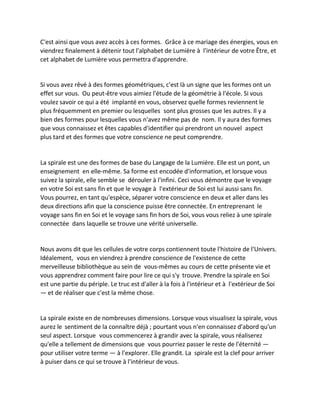 C'est ainsi que vous avez accès à ces formes. Grâce à ce mariage des énergies, vous en viendrez finalement à détenir tout l'alphabet de Lumière à l'intérieur de votre Être, et cet alphabet de Lumière vous permettra d'apprendre. 
Si vous avez rêvé à des formes géométriques, c'est là un signe que les formes ont un effet sur vous. Ou peut-être vous aimiez l'étude de la géométrie à l'école. Si vous voulez savoir ce qui a été implanté en vous, observez quelle formes reviennent le plus fréquemment en premier ou lesquelles sont plus grosses que les autres. Il y a bien des formes pour lesquelles vous n'avez même pas de nom. Il y aura des formes que vous connaissez et êtes capables d'identifier qui prendront un nouvel aspect plus tard et des formes que votre conscience ne peut comprendre. 
La spirale est une des formes de base du Langage de la Lumière. Elle est un pont, un enseignement en elle-même. Sa forme est encodée d'information, et lorsque vous suivez la spirale, elle semble se dérouler à l'infini. Ceci vous démontre que le voyage en votre Soi est sans fin et que le voyage à l'extérieur de Soi est lui aussi sans fin. Vous pourrez, en tant qu'espèce, séparer votre conscience en deux et aller dans les deux directions afin que la conscience puisse être connectée. En entreprenant le voyage sans fin en Soi et le voyage sans fin hors de Soi, vous vous reliez à une spirale connectée dans laquelle se trouve une vérité universelle. 
Nous avons dit que les cellules de votre corps contiennent toute l'histoire de l'Univers. Idéalement, vous en viendrez à prendre conscience de l'existence de cette merveilleuse bibliothèque au sein de vous-mêmes au cours de cette présente vie et vous apprendrez comment faire pour lire ce qui s'y trouve. Prendre la spirale en Soi est une partie du périple. Le truc est d'aller à la fois à l'intérieur et à l'extérieur de Soi — et de réaliser que c'est la même chose. 
La spirale existe en de nombreuses dimensions. Lorsque vous visualisez la spirale, vous aurez le sentiment de la connaître déjà ; pourtant vous n'en connaissez d'abord qu'un seul aspect. Lorsque vous commencerez à grandir avec la spirale, vous réaliserez qu'elle a tellement de dimensions que vous pourriez passer le reste de l'éternité — pour utiliser votre terme — à l'explorer. Elle grandit. La spirale est la clef pour arriver à puiser dans ce qui se trouve à l'intérieur de vous. 
 