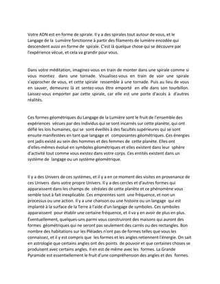Votre ADN est en forme de spirale. Il y a des spirales tout autour de vous, et le Langage de la Lumière fonctionne à partir des filaments de lumière encodée qui descendent aussi en forme de spirale. C'est là quelque chose qui se découvre par l'expérience vécue, et cela va grandir pour vous. 
Dans votre méditation, imaginez-vous en train de monter dans une spirale comme si vous montiez dans une tornade. Visualisez-vous en train de voir une spirale s'approcher de vous, et cette spirale ressemble à une tornade. Puis au lieu de vous en sauver, demeurez là et sentez-vous être emporté en elle dans son tourbillon. Laissez-vous emporter par cette spirale, car elle est une porte d'accès à d'autres réalités. 
Ces formes géométriques du Langage de la Lumière sont le fruit de l'ensemble des expériences vécues par des individus qui se sont incarnés sur cette planète, qui ont défié les lois humaines, qui se sont éveillés à des facultés supérieures qui se sont ensuite manifestées en tant que langage et composantes géométriques. Ces énergies ont jadis existé au sein des hommes et des femmes de cette planète. Elles ont d'elles-mêmes évolué en symboles géométriques et elles existent dans leur sphère d'activité tout comme vous existez dans votre corps. Ces entités existent dans un système de langage ou un système géométrique. 
Il y a des Univers de ces systèmes, et il y a en ce moment des visites en provenance de ces Univers dans votre propre Univers. Il y a des cercles et d'autres formes qui apparaissent dans les champs de céréales de cette planète et ce phénomène vous semble tout à fait inexplicable. Ces empreintes sont une fréquence, et non un processus ou une action. Il y a une chanson ou une histoire ou un langage qui est implanté à la surface de la Terre à l'aide d'un langage de symboles. Ces symboles apparaissent pour établir une certaine fréquence, et il va y en avoir de plus en plus. 
Éventuellement, quelques-uns parmi vous construiront des maisons qui auront des formes géométriques qui ne seront pas seulement des carrés ou des rectangles. Bon nombre des habitations sur les Pléiades n'ont pas de formes telles que vous les connaissez, et il y est compris que les formes et les angles retiennent l'énergie. On sait en astrologie que certains angles ont des points de pouvoir et que certaines choses se produisent avec certains angles. Il en est de même avec les formes. La Grande Pyramide est essentiellement le fruit d'une compréhension des angles et des formes.  