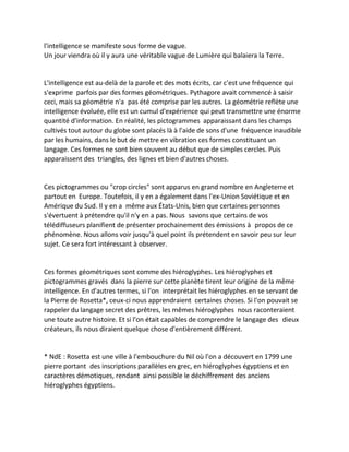 l'intelligence se manifeste sous forme de vague. 
Un jour viendra où il y aura une véritable vague de Lumière qui balaiera la Terre. 
L'intelligence est au-delà de la parole et des mots écrits, car c'est une fréquence qui s'exprime parfois par des formes géométriques. Pythagore avait commencé à saisir ceci, mais sa géométrie n'a pas été comprise par les autres. La géométrie reflète une intelligence évoluée, elle est un cumul d'expérience qui peut transmettre une énorme quantité d'information. En réalité, les pictogrammes apparaissant dans les champs cultivés tout autour du globe sont placés là à l'aide de sons d'une fréquence inaudible par les humains, dans le but de mettre en vibration ces formes constituant un langage. Ces formes ne sont bien souvent au début que de simples cercles. Puis apparaissent des triangles, des lignes et bien d'autres choses. 
Ces pictogrammes ou "crop circles" sont apparus en grand nombre en Angleterre et partout en Europe. Toutefois, il y en a également dans l'ex-Union Soviétique et en Amérique du Sud. Il y en a même aux États-Unis, bien que certaines personnes s'évertuent à prétendre qu'il n'y en a pas. Nous savons que certains de vos télédiffuseurs planifient de présenter prochainement des émissions à propos de ce phénomène. Nous allons voir jusqu'à quel point ils prétendent en savoir peu sur leur sujet. Ce sera fort intéressant à observer. 
Ces formes géométriques sont comme des hiéroglyphes. Les hiéroglyphes et pictogrammes gravés dans la pierre sur cette planète tirent leur origine de la même intelligence. En d'autres termes, si l'on interprétait les hiéroglyphes en se servant de la Pierre de Rosetta*, ceux-ci nous apprendraient certaines choses. Si l'on pouvait se rappeler du langage secret des prêtres, les mêmes hiéroglyphes nous raconteraient une toute autre histoire. Et si l'on était capables de comprendre le langage des dieux créateurs, ils nous diraient quelque chose d'entièrement différent. 
* NdE : Rosetta est une ville à l'embouchure du Nil où l'on a découvert en 1799 une pierre portant des inscriptions parallèles en grec, en hiéroglyphes égyptiens et en caractères démotiques, rendant ainsi possible le déchiffrement des anciens hiéroglyphes égyptiens. 
 