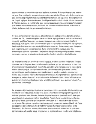 codification de la conscience de tous les Êtres humains. À chaque fois qu'une réalité ne peut être expliquée, une certaine ouverture est ainsi créée au sein de la conscience. Les cercles et pictogrammes dépassent complètement les capacités d'interprétation de l'esprit logique. Par conséquent, ils obligent la vision de la réalité faisant consensus à s'élargir, puisque la réalité telle que conçue auparavant ne permet pas d'envisager que de tels événements soient possibles. Ils servent de déclencheurs. Ils forcent la réalité à aller au-delà de ses propres limitations. 
Il y a un certain nombre de raisons à l'existence des pictogrammes dans les champs cultivés. En fait, ils existent pour forcer la réalité à progresser — pour vous amener à ressentir plutôt qu'à penser. La plupart des gens qui explorent ces cercles font beaucoup plus appel à leur raisonnement qu'à ce qu'ils ressentent pour les expliquer. La Grande-Bretagne en a eu une épidémie parce que les Britanniques sont des gens qui, en général, ont une conscience d'une orientation très logique. Les îles Britanniques portent cependant l'empreinte de spirales mégalithiques et de formes rocheuses qui ont profondément marqué les facultés intuitives des habitants. 
Ce phénomène ne fait preuve d'aucune logique. Il est en train de forcer une société dominée par la logique à reconnaître quelque chose qui n'a aucun sens, et tout cela d'une manière très espiègle et manifeste, sans être une menace pour la vision de la réalité de quiconque. Lorsque des cultures céréalières sont aplaties en cercles concentriques, que les tiges ne sont pas brisées et que les céréales ne meurent même pas, personne ne s'en formalise outre mesure. Comprenez-vous comment les énergies se jouent de vous ? Il est nécessaire de faire de telles choses afin que vous puissiez en être informés et vous faire une idée sur le sujet sans que vos "circuits" ne deviennent surchargés. 
Ce langage est introduit sur la planète comme un récit — un glyphe d'information qui maintient une fréquence afin de vous aider à maintenir votre propre fréquence. À mesure que vous vous éveillez, il est facile pour les autres d'être réceptifs à ce que vous êtes et de vous reconnaître. Vous faites l'objet d'une constante surveillance, puisqu'il y a des appareils qui surveillent l'évolution et la localisation de chaque conscience. Dès qu'une conscience est parvenue à un certain niveau d'éveil, de l'aide est apportée de l'extérieur afin d'établir d'autres champs d'application de cette fréquence. En d'autres termes, disons que vous ouvrez un restaurant et que vous connaissez un vif succès. Vous en assumez la gestion et vous vendez une très bonne  