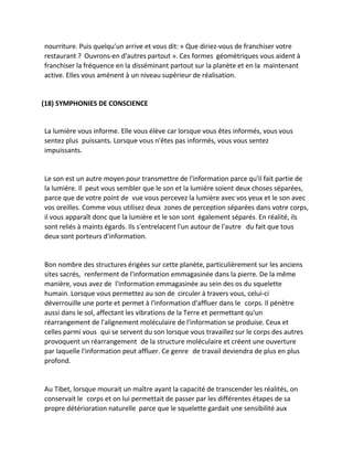 nourriture. Puis quelqu'un arrive et vous dit: « Que diriez-vous de franchiser votre restaurant ? Ouvrons-en d'autres partout ». Ces formes géométriques vous aident à franchiser la fréquence en la disséminant partout sur la planète et en la maintenant active. Elles vous amènent à un niveau supérieur de réalisation. 
(18) SYMPHONIES DE CONSCIENCE 
La lumière vous informe. Elle vous élève car lorsque vous êtes informés, vous vous sentez plus puissants. Lorsque vous n'êtes pas informés, vous vous sentez impuissants. 
Le son est un autre moyen pour transmettre de l'information parce qu'il fait partie de la lumière. Il peut vous sembler que le son et la lumière soient deux choses séparées, parce que de votre point de vue vous percevez la lumière avec vos yeux et le son avec vos oreilles. Comme vous utilisez deux zones de perception séparées dans votre corps, il vous apparaît donc que la lumière et le son sont également séparés. En réalité, ils sont reliés à maints égards. Ils s'entrelacent l'un autour de l'autre du fait que tous deux sont porteurs d'information. 
Bon nombre des structures érigées sur cette planète, particulièrement sur les anciens sites sacrés, renferment de l'information emmagasinée dans la pierre. De la même manière, vous avez de l'information emmagasinée au sein des os du squelette humain. Lorsque vous permettez au son de circuler à travers vous, celui-ci déverrouille une porte et permet à l'information d'affluer dans le corps. Il pénètre aussi dans le sol, affectant les vibrations de la Terre et permettant qu'un réarrangement de l'alignement moléculaire de l'information se produise. Ceux et celles parmi vous qui se servent du son lorsque vous travaillez sur le corps des autres provoquent un réarrangement de la structure moléculaire et créent une ouverture par laquelle l'information peut affluer. Ce genre de travail deviendra de plus en plus profond. 
Au Tibet, lorsque mourait un maître ayant la capacité de transcender les réalités, on conservait le corps et on lui permettait de passer par les différentes étapes de sa propre détérioration naturelle parce que le squelette gardait une sensibilité aux  