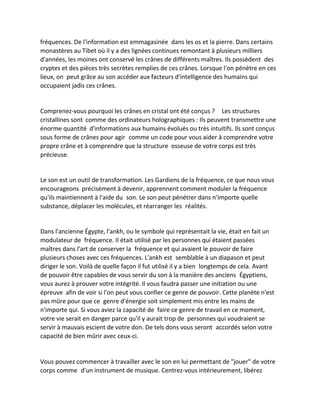 fréquences. De l'information est emmagasinée dans les os et la pierre. Dans certains monastères au Tibet où il y a des lignées continues remontant à plusieurs milliers d'années, les moines ont conservé les crânes de différents maîtres. Ils possèdent des cryptes et des pièces très secrètes remplies de ces crânes. Lorsque l'on pénètre en ces lieux, on peut grâce au son accéder aux facteurs d'intelligence des humains qui occupaient jadis ces crânes. 
Comprenez-vous pourquoi les crânes en cristal ont été conçus ? Les structures cristallines sont comme des ordinateurs holographiques : Ils peuvent transmettre une énorme quantité d'informations aux humains évolués ou très intuitifs. Ils sont conçus sous forme de crânes pour agir comme un code pour vous aider à comprendre votre propre crâne et à comprendre que la structure osseuse de votre corps est très précieuse. 
Le son est un outil de transformation. Les Gardiens de la fréquence, ce que nous vous encourageons précisément à devenir, apprennent comment moduler la fréquence qu'ils maintiennent à l'aide du son. Le son peut pénétrer dans n'importe quelle substance, déplacer les molécules, et réarranger les réalités. 
Dans l'ancienne Égypte, l'ankh, ou le symbole qui représentait la vie, était en fait un modulateur de fréquence. Il était utilisé par les personnes qui étaient passées maîtres dans l'art de conserver la fréquence et qui avaient le pouvoir de faire plusieurs choses avec ces fréquences. L'ankh est semblable à un diapason et peut diriger le son. Voilà de quelle façon il fut utilisé il y a bien longtemps de cela. Avant de pouvoir être capables de vous servir du son à la manière des anciens Égyptiens, vous aurez à prouver votre intégrité. Il vous faudra passer une initiation ou une épreuve afin de voir si l'on peut vous confier ce genre de pouvoir. Cette planète n'est pas mûre pour que ce genre d'énergie soit simplement mis entre les mains de n'importe qui. Si vous aviez la capacité de faire ce genre de travail en ce moment, votre vie serait en danger parce qu'il y aurait trop de personnes qui voudraient se servir à mauvais escient de votre don. De tels dons vous seront accordés selon votre capacité de bien mûrir avec ceux-ci. 
Vous pouvez commencer à travailler avec le son en lui permettant de "jouer" de votre corps comme d'un instrument de musique. Centrez-vous intérieurement, libérez  