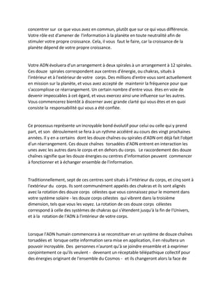concentrer sur ce que vous avez en commun, plutôt que sur ce qui vous différencie. Votre rôle est d'amener de l'information à la planète en toute neutralité afin de stimuler votre propre croissance. Cela, il vous faut le faire, car la croissance de la planète dépend de votre propre croissance. 
Votre ADN évoluera d'un arrangement à deux spirales à un arrangement à 12 spirales. Ces douze spirales correspondent aux centres d'énergie, ou chakras, situés à l'intérieur et à l'extérieur de votre corps. Des millions d'entre vous sont actuellement en mission sur la planète, et vous avez accepté de maintenir la fréquence pour que s'accomplisse ce réarrangement. Un certain nombre d'entre vous êtes en voie de devenir impeccables à cet égard, et vous exercez ainsi une influence sur les autres. 
Vous commencerez bientôt à discerner avec grande clarté qui vous êtes et en quoi consiste la responsabilité qui vous a été confiée. 
Ce processus représente un incroyable bond évolutif pour celui ou celle qui y prend part, et son déroulement se fera à un rythme accéléré au cours des vingt prochaines années. Il y en a certains dont les douze chaînes ou spirales d'ADN ont déjà fait l'objet d'un réarrangement. Ces douze chaînes torsadées d'ADN entrent en interaction les unes avec les autres dans le corps et en dehors du corps. Le raccordement des douze chaînes signifie que les douze énergies ou centres d'information peuvent commencer à fonctionner et à échanger ensemble de l'information. 
Traditionnellement, sept de ces centres sont situés à l'intérieur du corps, et cinq sont à l'extérieur du corps. Ils sont communément appelés des chakras et ils sont alignés avec la rotation des douze corps célestes que vous connaissez pour le moment dans votre système solaire - les douze corps célestes qui vibrent dans la troisième dimension, tels que vous les voyez. La rotation de ces douze corps célestes correspond à celle des systèmes de chakras qui s'étendent jusqu'à la fin de l'Univers, et à la rotation de l'ADN à l'intérieur de votre corps. 
Lorsque l'ADN humain commencera à se reconstituer en un système de douze chaînes torsadées et lorsque cette information sera mise en application, il en résultera un pouvoir incroyable. Des personnes n'auront qu'à se joindre ensemble et à exprimer conjointement ce qu'ils veulent - devenant un réceptable télépathique collectif pour des énergies originant de l'ensemble du Cosmos - et ils changeront alors la face de  
