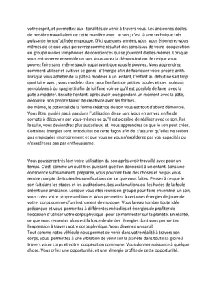 votre esprit, et permettez aux tonalités de venir à travers vous. Les anciennes écoles de mystère travaillaient de cette manière avec le son ; c'est là une technique très puissante lorsqu'utilisée en groupe. D'ici quelques années, vous vous étonnerez-vous mêmes de ce que vous percevrez comme résultat des sons issus de votre coopération en groupe ou des symphonies de consciences qui se joueront d'elles-mêmes. Lorsque vous entonnerez ensemble un son, vous aurez la démonstration de ce que vous pouvez faire sans même savoir auparavant que vous le pouviez. Vous apprendrez comment utiliser et cultiver ce genre d'énergie afin de fabriquer votre propre ankh. Lorsque vous achetez de la pâte à modeler à un enfant, l'enfant au début ne sait trop quoi faire avec ; vous modelez donc pour l'enfant de petites boules et des rouleaux semblables à du spaghetti afin de lui faire voir ce qu'il est possible de faire avec la pâte à modeler. Ensuite l'enfant, après avoir joué pendant un moment avec la pâte, découvre son propre talent de créativité avec les formes. 
De même, le potentiel de la forme créatrice du son vous est tout d'abord démontré. Vous êtes guidés pas à pas dans l'utilisation de ce son. Vous en arrivez en fin de compte à découvrir par vous-mêmes ce qu'il est possible de réaliser avec ce son. Par la suite, vous deviendrez plus audacieux, et vous apprendrez ce que le son peut créer. Certaines énergies sont introduites de cette façon afin de s'assurer qu'elles ne seront pas employées improprement et que vous ne vous n'excéderez pas vos capacités ou n'exagérerez pas par enthousiasme. 
Vous pousserez très loin votre utilisation du son après avoir travaillé avec pour un temps. C'est comme un outil très puissant que l'on donnerait à un enfant. Sans une conscience suffisamment préparée, vous pourriez faire des choses et ne pas vous rendre compte de toutes les ramifications de ce que vous faites. Pensez à ce que le son fait dans les stades et les auditoriums. Les acclamations ou les huées de la foule créent une ambiance. Lorsque vous êtes réunis en groupe pour faire ensemble un son, vous créez votre propre ambiance. Vous permettez à certaines énergies de jouer de votre corps comme d'un instrument de musique. Vous laissez tomber toute idée préconçue et vous permettez à différentes mélodies et énergies de profiter de l'occasion d'utiliser votre corps physique pour se manifester sur la planète. En réalité, ce que vous ressentez alors est la force de vie des énergies dont vous permettez l'expression à travers votre corps physique. Vous devenez un canal. 
Tout comme notre véhicule nous permet de venir dans votre réalité à travers son corps, vous permettez à une vibration de venir sur la planète dans toute sa gloire à travers votre corps et votre coopération commune. Vous donnez naissance à quelque chose. Vous créez une opportunité, et une énergie profite de cette opportunité.  