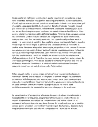 Parce qu'elle fait naître des sentiments et qu'elle vous met en contact avec ce que vous ressentez, l'émotion vous permet de distinguer différents états de conscience. L'esprit logique ne vous permet pas de reconnaître des états de conscience parce qu'il s'accroche à sa propre identité. Il est enfermé dans les limites de l'ego et il ne veut pas reconnaître d'autres domaines. Un sentiment, cependant, laisse toujours place aux autres domaines parce qu'un sentiment permet de discerner la différence. Vous pouvez interpréter les signes et les définitions grâce à l'énergie de ce que vous appelez les sentiments. C'est en fait une vibration. Le son génère des états émotionnels. Lorsque vous créez des harmoniques de son, cela rappelle quelque chose à votre corps — le souvenir de la Lumière, d'un profond amour cosmique et d'autres mondes. Votre corps est envahi de joie et parfois d'une tristesse extrême. Il recherche et accède à une fréquence à laquelle il a tant aspiré, et que le son lui a rappelé. À mesure que vous permettez au son de jouer avec votre corps, vous découvrez une fréquence que vous aviez longtemps recherchée. Cette fréquence est reliée à l'évolution des spirales en votre corps. Le son est un véhicule ou une conduite vous reliant aux chakras supérieurs situés à l'extérieur du corps puisque vous n'avez aucun moyen d'y avoir accès par la logique. Vous devez accéder à toutes les fréquences et à tous les chakras au moyen de l'émotion, et le son vous met en contact avec l'émotion ressentie, ce qui vous permet de comprendre l'information. 
Si l'on pouvait mettre le son en image, certains d'entre vous seraient extasiés de l'observer. Il existe des réalités où le son prend la forme d'images. Vous sentez le mouvement et le langage du son lorsque vous remuez votre corps ou remuez vos mains. En ressentant le son s'exprimer de lui-même vous pouvez constater la richesse de cette forme de communication et à quel point toutes les choses sont multidimensionnelles. Le son possède son propre langage, et il a une forme. 
Le son est porteur d'une certaine fréquence. Le corps est adapté pour répondre à l'acceptabilité de la fréquence. Les grands maîtres musiciens tels Beethoven et Mozart étaient codés pour capter de l'information d'une nature stable, car ils recevaient les harmoniques de sons à une époque de grande noirceur sur la planète. Afin de garder un certain souvenir bien vivant à l'esprit des humains, des sons d'une fréquence vibratoire plus basse furent transposés dans l'esprit de ces maîtres. 
 