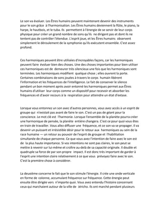 Le son va évoluer. Les Êtres humains peuvent maintenant devenir des instruments pour le son grâce à l'harmonisation. Les Êtres humains deviennent la flûte, le piano, la harpe, le hautbois, et le tuba. Ils permettent à l'énergie de se servir de leur corps physique pour créer un grand nombre de sons qu'ils ne dirigent pas et dont ils ne tentent pas de contrôler l'étendue. L'esprit joue, et les Êtres humains observent simplement le déroulement de la symphonie qu'ils exécutent ensemble. C'est assez profond. 
Ces harmoniques peuvent être utilisées d'incroyables façons, car les harmoniques peuvent faire évoluer bien des choses. Une des choses importantes pour bien utiliser ces harmoniques est de demeurer très silencieux une fois que les harmoniques sont terminées. Les harmoniques modifient quelque chose ; elles ouvrent la porte. Certaines combinaisons de sons jouées à travers le corps humain libèrent l'information et les fréquences de l'intelligence. Le fait de conserver le silence pendant un bon moment après avoir entonné les harmoniques permet aux Êtres humains d'utiliser leur corps comme un dispositif pour recevoir et absorber les fréquences et d'avoir recours à la respiration pour atteindre un état d'extase. 
Lorsque vous entonnez un son avec d'autres personnes, vous avez accès à un esprit de groupe qui n'existait pas avant de faire le son. C'est un pas de géant pour la conscience. Le mot clé est l'harmonie. Lorsque l'ensemble de la planète pourra créer une harmonique de pensée, la planète entière changera. C'est ce pour quoi vous êtes en train de travailler. Vous allez diffuser une fréquence, et ce son va se propager. Il va devenir un puissant et irrésistible désir pour le retour aux harmoniques au sein de la race humaine — un retour au pouvoir de l'esprit de groupe et l'habilitation simultanée de chaque personne. Ce que vous avez l'intention de faire avec le son est de la plus haute importance. Si vos intentions ne sont pas claires, le son peut se mettre à revenir sur lui-même et croître au-delà de sa capacité originale. Il double et quadruple sa force de par son propre impact. Il est donc très important de garder à l'esprit une intention claire relativement à ce que vous prévoyez faire avec le son. C'est la première chose à considérer. 
La deuxième concerne le fait que le son stimule l'énergie. Il crée une onde verticale en forme de colonne, accumulant fréquence sur fréquence. Cette énergie peut ensuite être dirigée vers n'importe quoi. Vous avez entendu l'histoire concernant ceux qui marchaient autour de la ville de Jéricho. Ils ont marché pendant plusieurs  