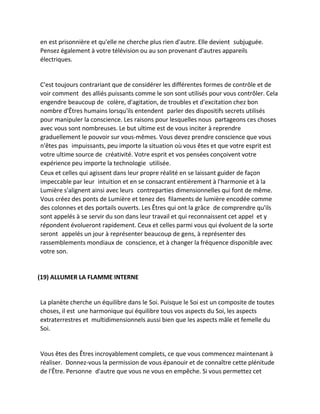 en est prisonnière et qu'elle ne cherche plus rien d'autre. Elle devient subjuguée. Pensez également à votre télévision ou au son provenant d'autres appareils électriques. 
C'est toujours contrariant que de considérer les différentes formes de contrôle et de voir comment des alliés puissants comme le son sont utilisés pour vous contrôler. Cela engendre beaucoup de colère, d'agitation, de troubles et d'excitation chez bon nombre d'Êtres humains lorsqu'ils entendent parler des dispositifs secrets utilisés pour manipuler la conscience. Les raisons pour lesquelles nous partageons ces choses avec vous sont nombreuses. Le but ultime est de vous inciter à reprendre graduellement le pouvoir sur vous-mêmes. Vous devez prendre conscience que vous n'êtes pas impuissants, peu importe la situation où vous êtes et que votre esprit est votre ultime source de créativité. Votre esprit et vos pensées conçoivent votre expérience peu importe la technologie utilisée. 
Ceux et celles qui agissent dans leur propre réalité en se laissant guider de façon impeccable par leur intuition et en se consacrant entièrement à l'harmonie et à la Lumière s'alignent ainsi avec leurs contreparties dimensionnelles qui font de même. Vous créez des ponts de Lumière et tenez des filaments de lumière encodée comme des colonnes et des portails ouverts. Les Êtres qui ont la grâce de comprendre qu'ils sont appelés à se servir du son dans leur travail et qui reconnaissent cet appel et y répondent évolueront rapidement. Ceux et celles parmi vous qui évoluent de la sorte seront appelés un jour à représenter beaucoup de gens, à représenter des rassemblements mondiaux de conscience, et à changer la fréquence disponible avec votre son. 
(19) ALLUMER LA FLAMME INTERNE 
La planète cherche un équilibre dans le Soi. Puisque le Soi est un composite de toutes choses, il est une harmonique qui équilibre tous vos aspects du Soi, les aspects extraterrestres et multidimensionnels aussi bien que les aspects mâle et femelle du Soi. 
Vous êtes des Êtres incroyablement complets, ce que vous commencez maintenant à réaliser. Donnez-vous la permission de vous épanouir et de connaître cette plénitude de l'Être. Personne d'autre que vous ne vous en empêche. Si vous permettez cet  