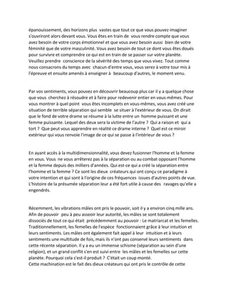 épanouissement, des horizons plus vastes que tout ce que vous pouvez imaginer s'ouvriront alors devant vous. Vous êtes en train de vous rendre compte que vous avez besoin de votre corps émotionnel et que vous avez besoin aussi bien de votre féminité que de votre masculinité. Vous avez besoin de tout ce dont vous êtes doués pour survivre et comprendre ce qui est en train de se passer sur votre planète. Veuillez prendre conscience de la sévérité des temps que vous vivez. Tout comme nous consacrons du temps avec chacun d'entre vous, vous serez à votre tour mis à l'épreuve et ensuite amenés à enseigner à beaucoup d'autres, le moment venu. 
Par vos sentiments, vous pouvez en découvrir beaucoup plus car il y a quelque chose que vous cherchez à résoudre et à faire pour redevenir entier en vous-mêmes. Pour vous montrer à quel point vous êtes incomplets en vous-mêmes, vous avez créé une situation de terrible séparation qui semble se situer à l'extérieur de vous. On dirait que le fond de votre drame se résume à la lutte entre un homme puissant et une femme puissante. Lequel des deux sera la victime de l'autre ? Qui a raison et qui a tort ? Que peut vous apprendre en réalité ce drame interne ? Quel est ce miroir extérieur qui vous renvoie l'image de ce qui se passe à l'intérieur de vous ? 
En ayant accès à la multidimensionnalité, vous devez fusionner l'homme et la femme en vous. Vous ne vous arrêterez pas à la séparation ou au combat opposant l'homme et la femme depuis des milliers d'années. Qui est-ce qui a créé la séparation entre l'homme et la femme ? Ce sont les dieux créateurs qui ont conçu ce paradigme à votre intention et qui sont à l'origine de ces fréquences issues d'autres points de vue. L'histoire de la présumée séparation leur a été fort utile à cause des ravages qu'elle a engendrés. 
Récemment, les vibrations mâles ont pris le pouvoir, soit il y a environ cinq mille ans. Afin de pouvoir peu à peu asseoir leur autorité, les mâles se sont totalement dissociés de tout ce qui était précédemment au pouvoir : Le matriarcat et les femelles. Traditionnellement, les femelles de l'espèce fonctionnaient grâce à leur intuition et leurs sentiments. Les mâles ont également fait appel à leur intuition et à leurs sentiments une multitude de fois, mais ils n'ont pas conservé leurs sentiments dans cette récente séparation. Il y a eu un immense schisme (séparation au sein d'une religion), et un grand conflit s'en est suivi entre les mâles et les femelles sur cette planète. Pourquoi cela s'est-il produit ? C'était un coup monté. 
Cette machination est le fait des dieux créateurs qui ont pris le contrôle de cette  