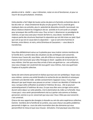 planète et de la réalité — pour s'alimenter, rester en vie et fonctionner, et pour se nourrir de vos perturbations émotives. 
Cette planète a fait l'objet de toutes sortes de plans et d'activités orchestrées dans le but de créer un chaos émotionnel de plus en plus grand. Plus il y avait de gens impliqués dans ces activités, plus le potentiel de désordres émotifs s'accroissait. Les dieux créateurs étaient les instigateurs de ces activités et ils ont ourdi un complot pour provoquer des conflits entre vous. Pour arriver à désamorcer ce paradigme de violence, ce que vous avez pour mission de faire ici, vous devez transformer la majeure partie des structures favorisant la séparation qui ont été mises sur pied. Quel que soit ce qui est en cause dans la séparation — que ce soit entre hommes et femmes, entre blancs et noirs, entre Orientaux et Caucasiens — vous devez le transformez. 
Vous êtes délibérément venus sur la planète pour vous insérer comme membres de la Famille de la Lumière dans des situations où des archétypes sont concernés. Comme nous l'avons dit, vous faites cela afin d'être en mesure de comprendre les masses et de transmuter pour elles l'énergie en étant capables de la transmuter en vous-mêmes. Une fois que vous êtes arrivés à faire une guérison ou une unification, vous vous chargez non seulement de vous guérir vous-mêmes, mais vous guérissez l'espèce et la psyché collective. 
Sortez de votre drame personnel et réalisez que tout ceci est symbolique. Voyez-vous vous-mêmes comme une entité femelle à la recherche de son identité et remarquez comment une identité mâle semble constamment s'opposer à vous. Il vous faut découvrir par quel moyen vous pouvez en arriver à réunir ces identités à l'intérieur de vous. Lorsque cette unification se produit à l'intérieur de vous, elle se poursuit automatiquement à l'extérieur de vous. Ce que vous êtes venu corriger entre autres durant votre séjour sur cette planète, c'est la domination du mâle sur la femelle. Vous n'avez pas à vous sentir personnellement visé ou à porter cela comme un fardeau personnel, comme si ça ne concernait que vous seul. Vous n'êtes pas seul concerné ; c'est universel. 
Chacun de vous apporte des énergies à résoudre au sein de votre expérience collective. Comme membres de la Famille de la Lumière, vous avez chacun vos petits problèmes personnels à régler au cours de cette incarnation dans des domaines qui vous personnifient le mieux et que vous trouvez stimulants. C'est pourquoi vous êtes tous  