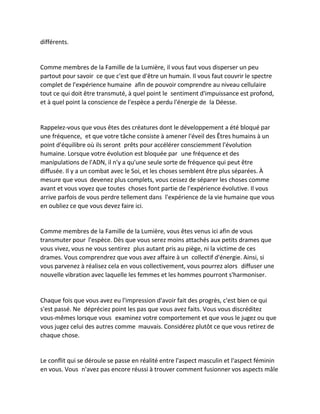 différents. 
Comme membres de la Famille de la Lumière, il vous faut vous disperser un peu partout pour savoir ce que c'est que d'être un humain. Il vous faut couvrir le spectre complet de l'expérience humaine afin de pouvoir comprendre au niveau cellulaire tout ce qui doit être transmuté, à quel point le sentiment d'impuissance est profond, et à quel point la conscience de l'espèce a perdu l'énergie de la Déesse. 
Rappelez-vous que vous êtes des créatures dont le développement a été bloqué par une fréquence, et que votre tâche consiste à amener l'éveil des Êtres humains à un point d'équilibre où ils seront prêts pour accélérer consciemment l'évolution humaine. Lorsque votre évolution est bloquée par une fréquence et des manipulations de l'ADN, il n'y a qu'une seule sorte de fréquence qui peut être diffusée. Il y a un combat avec le Soi, et les choses semblent être plus séparées. À mesure que vous devenez plus complets, vous cessez de séparer les choses comme avant et vous voyez que toutes choses font partie de l'expérience évolutive. Il vous arrive parfois de vous perdre tellement dans l'expérience de la vie humaine que vous en oubliez ce que vous devez faire ici. 
Comme membres de la Famille de la Lumière, vous êtes venus ici afin de vous transmuter pour l'espèce. Dès que vous serez moins attachés aux petits drames que vous vivez, vous ne vous sentirez plus autant pris au piège, ni la victime de ces drames. Vous comprendrez que vous avez affaire à un collectif d'énergie. Ainsi, si vous parvenez à réalisez cela en vous collectivement, vous pourrez alors diffuser une nouvelle vibration avec laquelle les femmes et les hommes pourront s'harmoniser. 
Chaque fois que vous avez eu l'impression d'avoir fait des progrès, c'est bien ce qui s'est passé. Ne dépréciez point les pas que vous avez faits. Vous vous discréditez vous-mêmes lorsque vous examinez votre comportement et que vous le jugez ou que vous jugez celui des autres comme mauvais. Considérez plutôt ce que vous retirez de chaque chose. 
Le conflit qui se déroule se passe en réalité entre l'aspect masculin et l'aspect féminin en vous. Vous n'avez pas encore réussi à trouver comment fusionner vos aspects mâle  