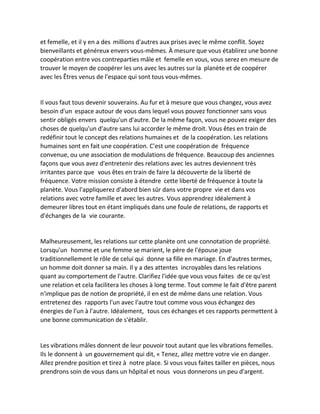 et femelle, et il y en a des millions d'autres aux prises avec le même conflit. Soyez bienveillants et généreux envers vous-mêmes. À mesure que vous établirez une bonne coopération entre vos contreparties mâle et femelle en vous, vous serez en mesure de trouver le moyen de coopérer les uns avec les autres sur la planète et de coopérer avec les Êtres venus de l'espace qui sont tous vous-mêmes. 
Il vous faut tous devenir souverains. Au fur et à mesure que vous changez, vous avez besoin d'un espace autour de vous dans lequel vous pouvez fonctionner sans vous sentir obligés envers quelqu'un d'autre. De la même façon, vous ne pouvez exiger des choses de quelqu'un d'autre sans lui accorder le même droit. Vous êtes en train de redéfinir tout le concept des relations humaines et de la coopération. Les relations humaines sont en fait une coopération. C'est une coopération de fréquence convenue, ou une association de modulations de fréquence. Beaucoup des anciennes façons que vous avez d'entretenir des relations avec les autres deviennent très irritantes parce que vous êtes en train de faire la découverte de la liberté de fréquence. Votre mission consiste à étendre cette liberté de fréquence à toute la planète. Vous l'appliquerez d'abord bien sûr dans votre propre vie et dans vos relations avec votre famille et avec les autres. Vous apprendrez idéalement à demeurer libres tout en étant impliqués dans une foule de relations, de rapports et d'échanges de la vie courante. 
Malheureusement, les relations sur cette planète ont une connotation de propriété. Lorsqu'un homme et une femme se marient, le père de l'épouse joue traditionnellement le rôle de celui qui donne sa fille en mariage. En d'autres termes, un homme doit donner sa main. Il y a des attentes incroyables dans les relations quant au comportement de l'autre. Clarifiez l'idée que vous vous faites de ce qu'est une relation et cela facilitera les choses à long terme. Tout comme le fait d'être parent n'implique pas de notion de propriété, il en est de même dans une relation. Vous entretenez des rapports l'un avec l'autre tout comme vous vous échangez des énergies de l'un à l'autre. Idéalement, tous ces échanges et ces rapports permettent à une bonne communication de s'établir. 
Les vibrations mâles donnent de leur pouvoir tout autant que les vibrations femelles. Ils le donnent à un gouvernement qui dit, « Tenez, allez mettre votre vie en danger. Allez prendre position et tirez à notre place. Si vous vous faites tailler en pièces, nous prendrons soin de vous dans un hôpital et nous vous donnerons un peu d'argent.  