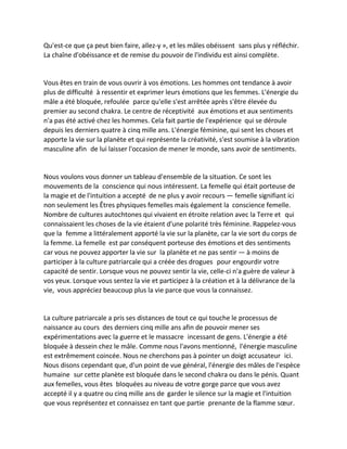 Qu'est-ce que ça peut bien faire, allez-y », et les mâles obéissent sans plus y réfléchir. La chaîne d'obéissance et de remise du pouvoir de l'individu est ainsi complète. 
Vous êtes en train de vous ouvrir à vos émotions. Les hommes ont tendance à avoir plus de difficulté à ressentir et exprimer leurs émotions que les femmes. L'énergie du mâle a été bloquée, refoulée parce qu'elle s'est arrêtée après s'être élevée du premier au second chakra. Le centre de réceptivité aux émotions et aux sentiments n'a pas été activé chez les hommes. Cela fait partie de l'expérience qui se déroule depuis les derniers quatre à cinq mille ans. L'énergie féminine, qui sent les choses et apporte la vie sur la planète et qui représente la créativité, s'est soumise à la vibration masculine afin de lui laisser l'occasion de mener le monde, sans avoir de sentiments. 
Nous voulons vous donner un tableau d'ensemble de la situation. Ce sont les mouvements de la conscience qui nous intéressent. La femelle qui était porteuse de la magie et de l'intuition a accepté de ne plus y avoir recours — femelle signifiant ici non seulement les Êtres physiques femelles mais également la conscience femelle. Nombre de cultures autochtones qui vivaient en étroite relation avec la Terre et qui connaissaient les choses de la vie étaient d'une polarité très féminine. Rappelez-vous que la femme a littéralement apporté la vie sur la planète, car la vie sort du corps de la femme. La femelle est par conséquent porteuse des émotions et des sentiments car vous ne pouvez apporter la vie sur la planète et ne pas sentir — à moins de participer à la culture patriarcale qui a créée des drogues pour engourdir votre capacité de sentir. Lorsque vous ne pouvez sentir la vie, celle-ci n'a guère de valeur à vos yeux. Lorsque vous sentez la vie et participez à la création et à la délivrance de la vie, vous appréciez beaucoup plus la vie parce que vous la connaissez. 
La culture patriarcale a pris ses distances de tout ce qui touche le processus de naissance au cours des derniers cinq mille ans afin de pouvoir mener ses expérimentations avec la guerre et le massacre incessant de gens. L'énergie a été bloquée à dessein chez le mâle. Comme nous l'avons mentionné, l'énergie masculine est extrêmement coincée. Nous ne cherchons pas à pointer un doigt accusateur ici. Nous disons cependant que, d'un point de vue général, l'énergie des mâles de l'espèce humaine sur cette planète est bloquée dans le second chakra ou dans le pénis. Quant aux femelles, vous êtes bloquées au niveau de votre gorge parce que vous avez accepté il y a quatre ou cinq mille ans de garder le silence sur la magie et l'intuition que vous représentez et connaissez en tant que partie prenante de la flamme soeur.  