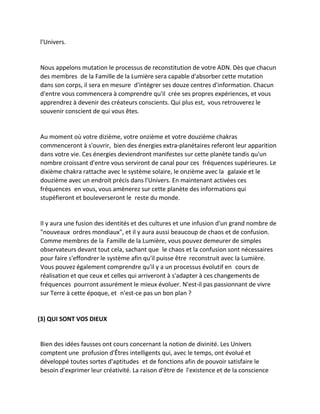 l'Univers. 
Nous appelons mutation le processus de reconstitution de votre ADN. Dès que chacun des membres de la Famille de la Lumière sera capable d'absorber cette mutation dans son corps, il sera en mesure d'intégrer ses douze centres d'information. Chacun d'entre vous commencera à comprendre qu'il crée ses propres expériences, et vous apprendrez à devenir des créateurs conscients. Qui plus est, vous retrouverez le souvenir conscient de qui vous êtes. 
Au moment où votre dizième, votre onzième et votre douzième chakras commenceront à s'ouvrir, bien des énergies extra-planétaires referont leur apparition dans votre vie. Ces énergies deviendront manifestes sur cette planète tandis qu'un nombre croissant d'entre vous serviront de canal pour ces fréquences supérieures. Le dixième chakra rattache avec le système solaire, le onzième avec la galaxie et le douzième avec un endroit précis dans l'Univers. En maintenant activées ces fréquences en vous, vous amènerez sur cette planète des informations qui stupéfieront et bouleverseront le reste du monde. 
Il y aura une fusion des identités et des cultures et une infusion d'un grand nombre de "nouveaux ordres mondiaux", et il y aura aussi beaucoup de chaos et de confusion. Comme membres de la Famille de la Lumière, vous pouvez demeurer de simples observateurs devant tout cela, sachant que le chaos et la confusion sont nécessaires pour faire s'effondrer le système afin qu'il puisse être reconstruit avec la Lumière. Vous pouvez également comprendre qu'il y a un processus évolutif en cours de réalisation et que ceux et celles qui arriveront à s'adapter à ces changements de fréquences pourront assurément le mieux évoluer. N'est-il pas passionnant de vivre sur Terre à cette époque, et n'est-ce pas un bon plan ? 
(3) QUI SONT VOS DIEUX 
Bien des idées fausses ont cours concernant la notion de divinité. Les Univers comptent une profusion d'Êtres intelligents qui, avec le temps, ont évolué et développé toutes sortes d'aptitudes et de fonctions afin de pouvoir satisfaire le besoin d'exprimer leur créativité. La raison d'être de l'existence et de la conscience  