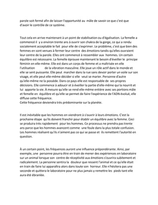 parole soit fermé afin de laisser l'opportunité au mâle de savoir ce que c'est que d'avoir le contrôle de ce système. 
Tout cela en arrive maintenant à un point de stabilisation ou d'égalisation. La femelle a commencé il y a environ trente ans à ouvrir son chakra de la gorge, ce qui a rendu socialement acceptable le fait pour elle de s'exprimer. Le problème, c'est que bien des femmes en sont venues à fermer leur centre des émotions tandis qu'elles ouvraient leur centre de la parole. Elles ont commencé à ressembler aux hommes. Un certain équilibre est nécessaire. La femelle éprouve maintenant le besoin d'éveiller le principe féminin en elle-même. Elle est dans un corps de femme et a maîtrisée en elle l'utilisation de la vibration masculine. Elle joue un rôle actif dans le monde et elle se sent puissante. Elle peut marcher dans la rue sans devoir porter un voile sur son visage, et elle peut elle-même décider si elle veut se marier. Personne d'autre qu'elle-même ne la possède. Dans ce pays elle est responsable de ses propres décisions. Elle commence à adoucir et à éveiller la partie d'elle-même qui la nourrit et lui apporte la vie. À mesure qu'elle se rend elle-même entière avec ses portions mâle et femelle en équilibre et qu'elle se permet de faire l'expérience de l'ADN évolué, elle diffuse cette fréquence. 
Cette fréquence deviendra très prédominante sur la planète. 
Il est inévitable que les hommes en viendront à s'ouvrir à leurs émotions. C'est la prochaine étape qu'ils doivent franchir pour établir un équilibre avec la femme. Ceci se produira très rapidement pour les hommes. Ce processus ne prendra pas trente ans parce que les hommes avancent comme une foule dans la plus totale confusion. Les hommes réalisent qu'ils n'aiment pas ce qui se passe et ils remettent l'autorité en question. 
À un certain point, les fréquences auront une influence prépondérante. Ainsi, par exemple, une personne pourra être en train de mener des expériences en laboratoire sur un animal lorsque son centre de réceptivité aux émotions s'ouvrira subitement et radicalement. La personne sentira la douleur que ressent l'animal et ce qu'elle était en train de faire lui apparaîtra alors dans toute son horreur. Elle n'hésitera pas une seconde et quittera le laboratoire pour ne plus jamais y remettre les pieds tant elle aura été ébranlée. 
 