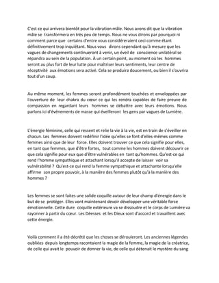 C'est ce qui arrivera bientôt pour la vibration mâle. Nous avons dit que la vibration mâle se transformera en très peu de temps. Nous ne vous dirons par pourquoi ni comment parce que certains d'entre vous considéreraient ceci comme étant définitivement trop inquiétant. Nous vous dirons cependant qu'à mesure que les vagues de changements continueront à venir, un éveil de conscience unilatéral se répandra au sein de la population. À un certain point, au moment où les hommes seront au plus fort de leur lutte pour maîtriser leurs sentiments, leur centre de réceptivité aux émotions sera activé. Cela se produira doucement, ou bien il s'ouvrira tout d'un coup. 
Au même moment, les femmes seront profondément touchées et enveloppées par l'ouverture de leur chakra du coeur ce qui les rendra capables de faire preuve de compassion en regardant leurs hommes se débattre avec leurs émotions. Nous parlons ici d'événements de masse qui éveilleront les gens par vagues de Lumière. 
L'énergie féminine, celle qui ressent et relie la vie à la vie, est en train de s'éveiller en chacun. Les femmes doivent redéfinir l'idée qu'elles se font d'elles-mêmes comme femmes ainsi que de leur force. Elles doivent trouver ce que cela signifie pour elles, en tant que femmes, que d'être fortes, tout comme les hommes doivent découvrir ce que cela signifie pour eux que d'être vulnérables en tant qu'hommes. Qu'est-ce qui rend l'homme sympathique et attachant lorsqu'il accepte de laisser voir sa vulnérabilité ? Qu'est-ce qui rend la femme sympathique et attachante lorsqu'elle affirme son propre pouvoir, à la manière des femmes plutôt qu'à la manière des hommes ? 
Les femmes se sont faites une solide coquille autour de leur champ d'énergie dans le but de se protéger. Elles vont maintenant devoir développer une véritable force émotionnelle. Cette dure coquille extérieure va se dissoudre et le corps de Lumière va rayonner à partir du coeur. Les Déesses et les Dieux sont d'accord et travaillent avec cette énergie. 
Voilà comment il a été décrété que les choses se dérouleront. Les anciennes légendes oubliées depuis longtemps racontaient la magie de la femme, la magie de la créatrice, de celle qui avait le pouvoir de donner la vie, de celle qui détenait le mystère du sang  