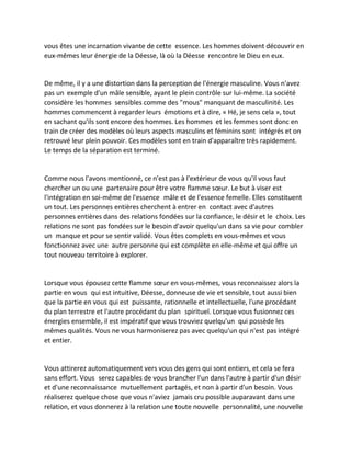vous êtes une incarnation vivante de cette essence. Les hommes doivent découvrir en eux-mêmes leur énergie de la Déesse, là où la Déesse rencontre le Dieu en eux. 
De même, il y a une distortion dans la perception de l'énergie masculine. Vous n'avez pas un exemple d'un mâle sensible, ayant le plein contrôle sur lui-même. La société considère les hommes sensibles comme des "mous" manquant de masculinité. Les hommes commencent à regarder leurs émotions et à dire, « Hé, je sens cela », tout en sachant qu'ils sont encore des hommes. Les hommes et les femmes sont donc en train de créer des modèles où leurs aspects masculins et féminins sont intégrés et on retrouvé leur plein pouvoir. Ces modèles sont en train d'apparaître très rapidement. Le temps de la séparation est terminé. 
Comme nous l'avons mentionné, ce n'est pas à l'extérieur de vous qu'il vous faut chercher un ou une partenaire pour être votre flamme soeur. Le but à viser est l'intégration en soi-même de l'essence mâle et de l'essence femelle. Elles constituent un tout. Les personnes entières cherchent à entrer en contact avec d'autres personnes entières dans des relations fondées sur la confiance, le désir et le choix. Les relations ne sont pas fondées sur le besoin d'avoir quelqu'un dans sa vie pour combler un manque et pour se sentir validé. Vous êtes complets en vous-mêmes et vous fonctionnez avec une autre personne qui est complète en elle-même et qui offre un tout nouveau territoire à explorer. 
Lorsque vous épousez cette flamme soeur en vous-mêmes, vous reconnaissez alors la partie en vous qui est intuitive, Déesse, donneuse de vie et sensible, tout aussi bien que la partie en vous qui est puissante, rationnelle et intellectuelle, l'une procédant du plan terrestre et l'autre procédant du plan spirituel. Lorsque vous fusionnez ces énergies ensemble, il est impératif que vous trouviez quelqu'un qui possède les mêmes qualités. Vous ne vous harmoniserez pas avec quelqu'un qui n'est pas intégré et entier. 
Vous attirerez automatiquement vers vous des gens qui sont entiers, et cela se fera sans effort. Vous serez capables de vous brancher l'un dans l'autre à partir d'un désir et d'une reconnaissance mutuellement partagés, et non à partir d'un besoin. Vous réaliserez quelque chose que vous n'aviez jamais cru possible auparavant dans une relation, et vous donnerez à la relation une toute nouvelle personnalité, une nouvelle  
