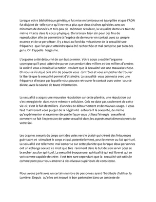 Lorsque votre bibliothèque génétique fut mise en lambeaux et éparpillée et que l'ADN fut disjoint de telle sorte qu'il ne resta plus que deux chaînes spiralées avec un minimum de données et très peu de mémoire cellulaire, la sexualité demeura tout de même intacte dans le corps physique. On la laissa bien sûr pour des fins de reproduction afin de permettre à l'espèce de demeurer en contact avec sa propre essence et de se perpétuer. Il y a tout au fond du mécanisme de la sexualité une fréquence que l'on peut atteindre qui a été recherchée et mal comprise par bien des gens. On l'appelle l'orgasme. 
L'orgasme a été détourné de son but premier. Votre corps a oublié l'orgasme cosmique qu'il peut atteindre parce que pendant des milliers et des milliers d'années la société vous a inculqué la notion voulant que la sexualité soit une mauvaise chose. On vous a inculqué cela afin de pouvoir vous contrôler et vous empêcher de trouver la liberté que la sexualité permet d'atteindre. La sexualité vous connecte avec une fréquence d'extase par laquelle vous pouvez retrouver le contact avec votre source divine, avec la source de toute information. 
La sexualité a acquis une mauvaise réputation sur cette planète, une réputation qui s'est enregistrée dans votre mémoire cellulaire. Cela ne date pas seulement de cette vie-ci ; c'est le fait de milliers d'années de détournement et de mauvais usage. Il vous faut maintenant vous purger de la négativité entourant la sexualité, de même qu'expérimenter et examiner de quelle façon vous utilisez l'énergie sexuelle et comment se fait l'expression de votre sexualité dans les aspects multidimensionnels de votre Soi. 
Les organes sexuels du corps sont des voies vers le plaisir qui créent des fréquences guérissant et stimulant le corps et qui, potentiellement, peut le mener au Soi spirituel. La sexualité est tellement mal comprise sur cette planète que lorsque deux personnes ont un échange sexuel, ce n'est que très rarement dans le but de s'en servir pour se brancher au plan spirituel. La sexualité évoque une spiritualité qui est libre et qui se voit comme capable de créer. Il est très rare cependant que la sexualité soit utilisée comme pont pour vous amener à des niveaux supérieurs de conscience. 
Nous avons parlé avec un certain nombre de personnes ayant l'habitude d'utiliser la Lumière. Depuis qu'elles ont trouvé le bon partenaire dans un contexte de  