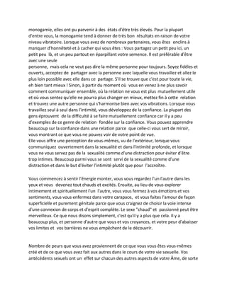 monogamie, elles ont pu parvenir à des états d'être très élevés. Pour la plupart d'entre vous, la monogamie tend à donner de très bon résultats en raison de votre niveau vibratoire. Lorsque vous avez de nombreux partenaires, vous êtes enclins à manquer d'honnêteté et à cacher qui vous êtes : Vous partagez un petit peu ici, un petit peu là, et un peu partout en éparpillant votre semence. Il est préférable d'être avec une seule 
personne, mais cela ne veut pas dire la même personne pour toujours. Soyez fidèles et ouverts, acceptez de partager avec la personne avec laquelle vous travaillez et allez le plus loin possible avec elle dans ce partage. S'il se trouve que c'est pour toute la vie, eh bien tant mieux ! Sinon, à partir du moment où vous en venez à ne plus savoir comment communiquer ensemble, où la relation ne vous est plus mutuellement utile et où vous sentez qu'elle ne pourra plus changer en mieux, mettez fin à cette relation et trouvez une autre personne qui s'harmonise bien avec vos vibrations. Lorsque vous travaillez seul à seul dans l'intimité, vous développez de la confiance. La plupart des gens éprouvent de la difficulté à se faire mutuellement confiance car il y a peu d'exemples de ce genre de relation fondée sur la confiance. Vous pouvez apprendre beaucoup sur la confiance dans une relation parce que celle-ci vous sert de miroir, vous montrant ce que vous ne pouvez voir de votre point de vue. 
Elle vous offre une perception de vous-mêmes, vu de l'extérieur, lorsque vous communiquez ouvertement dans la sexualité et dans l'intimité profonde, et lorsque vous ne vous servez pas de la sexualité comme d'une distraction pour éviter d'être trop intimes. Beaucoup parmi vous se sont servi de la sexualité comme d'une distraction et dans le but d'éviter l'intimité plutôt que pour l'accroître. 
Vous commencez à sentir l'énergie monter, vous vous regardez l'un l'autre dans les yeux et vous devenez tout chauds et excités. Ensuite, au lieu de vous explorer intimement et spirituellement l'un l'autre, vous vous fermez à vos émotions et vos sentiments, vous vous enfermez dans votre carapace, et vous faites l'amour de façon superficielle et purement génitale parce que vous craignez de choisir la voie intense d'une connexion de corps et d'esprit complète. Le sexe "chaud" et passionné peut être merveilleux. Ce que nous disons simplement, c'est qu'il y a plus que cela. Il y a beaucoup plus, et personne d'autre que vous et vos croyances, et votre peur d'abaisser vos limites et vos barrières ne vous empêchent de le découvrir. 
Nombre de peurs que vous avez proviennent de ce que vous vous êtes vous-mêmes créé et de ce que vous avez fait aux autres dans le cours de votre vie sexuelle. Vos antécédents sexuels ont un effet sur chacun des autres aspects de votre Âme, de sorte  