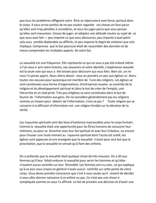 que tous les problèmes affligeant votre Âme se répercutent avec force, partout dans le corps. Il vous arrive parfois de ne pas vouloir regarder ces choses en face parce qu'elles sont trop pénibles à considérer, et vous les jugez parce que vous pensez qu'elles sont mauvaises. Cessez de juger, et adoptez une attitude neutre au sujet de ce que vous avez fait — peu importe ce que vous découvrez, peu importe à quel point cela vous semble déplorable ou difficile, et peu importe le degré de violation que cela implique. Comprenez que le but poursuivi était de rassembler des données et de mieux comprendre les multiples aspects de votre Soi. 
La sexualité est une fréquence. Elle représente ce qui ne vous a pas été enlevé même si l'on vous a pris votre histoire, vos souvenirs et votre identité. L'expérience sexuelle est la seule voie qui vous a été laissée pour découvrir qui vous êtes. Bien sûr, on ne vous l'a jamais appris. Nous allons devoir nous en prendre un peu aux églises ici. Alors, toutes nos excuses pour quiconque est membre de l'une des religions. Les églises se sont constituées sous forme d'organisations, d'entreprises vouées au contrôle de la religion et du développement spirituel et dans le but de créer de l'emploi, une hiérarchie et un club privé. Très peu d'églises se sont constituées dans le but de fournir de l'information aux gens. On ne considère généralement pas les religions comme un moyen pour obtenir de l'information, n'est-ce pas ? Toute religion qui se consacre à la diffusion d'information est une religion fondée sur la vibration de la vérité. 
Les royaumes spirituels sont des lieux d'existence inaccessibles pour le corps humain. Comme la sexualité était une opportunité pour les Êtres humains de recouvrer leur mémoire, ou pour se brancher avec leur Soi spirituel et avec leur Créateur, ou encore pour trouver une route menant au royaume spirituel dont l'accès est scellé, les églises sont apparues et ont enseignés que la sexualité n'avait pour seul but que la procréation, que la sexualité ne servait qu'à faire des enfants. 
On a prétendu que la sexualité était quelque chose de très mauvais. On a dit aux femmes qu'il leur fallait endurer la sexualité pour servir les hommes et qu'elles n'avaient aucun contrôle sur leur fécondité. Les femmes ont cru cela ; ce qui explique qu'à ce jour vous croyez en général n'avoir aucun contrôle sur cette partie de votre corps. Vous devez prendre conscience que c'est à vous seules qu'il revient de décider si vous allez donner naissance à un enfant ou pas. Ce n'est pas une chose si compliquée comme on vous l'a affirmé. Le fait de prendre une décision et d'avoir une  