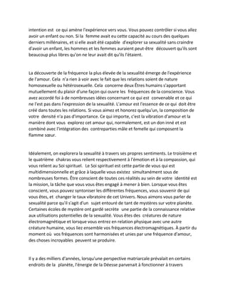 intention est ce qui amène l'expérience vers vous. Vous pouvez contrôler si vous allez avoir un enfant ou non. Si la femme avait eu cette capacité au cours des quelques derniers millénaires, et si elle avait été capable d'explorer sa sexualité sans craindre d'avoir un enfant, les hommes et les femmes auraient peut-être découvert qu'ils sont beaucoup plus libres qu'on ne leur avait dit qu'ils l'étaient. 
La découverte de la fréquence la plus élevée de la sexualité émerge de l'expérience de l'amour. Cela n'a rien à voir avec le fait que les relations soient de nature homosexuelle ou hétérosexuelle. Cela concerne deux Êtres humains s'apportant mutuellement du plaisir d'une façon qui ouvre les fréquences de la conscience. Vous avez accordé foi à de nombreuses idées concernant ce qui est convenable et ce qui ne l'est pas dans l'expression de la sexualité. L'amour est l'essence de ce qui doit être créé dans toutes les relations. Si vous aimez et honorez quelqu'un, la composition de votre densité n'a pas d'importance. Ce qui importe, c'est la vibration d'amour et la manière dont vous explorez cet amour qui, normalement, est un don inné et est combiné avec l'intégration des contreparties mâle et femelle qui composent la flamme soeur. 
Idéalement, on explorera la sexualité à travers ses propres sentiments. Le troisième et le quatrième chakras vous relient respectivement à l'émotion et à la compassion, qui vous relient au Soi spirituel. Le Soi spirituel est cette partie de vous qui est multidimensionnelle et grâce à laquelle vous existez simultanément sous de nombreuses formes. Être conscient de toutes ces réalités au sein de votre identité est la mission, la tâche que vous vous êtes engagé à mener à bien. Lorsque vous êtes conscient, vous pouvez syntoniser les différentes fréquences, vous souvenir de qui vous êtes, et changer le taux vibratoire de cet Univers. Nous aimons vous parler de sexualité parce qu'il s'agit d'un sujet entouré de tant de mystères sur votre planète. Certaines écoles de mystère ont gardé secrète une partie de la connaissance relative aux utilisations potentielles de la sexualité. Vous êtes des créatures de nature électromagnétique et lorsque vous entrez en relation physique avec une autre créature humaine, vous liez ensemble vos fréquences électromagnétiques. À partir du moment où vos fréquences sont harmonisées et unies par une fréquence d'amour, des choses incroyables peuvent se produire. 
Il y a des milliers d'années, lorsqu'une perspective matriarcale prévalait en certains endroits de la planète, l'énergie de la Déesse parvenait à fonctionner à travers  