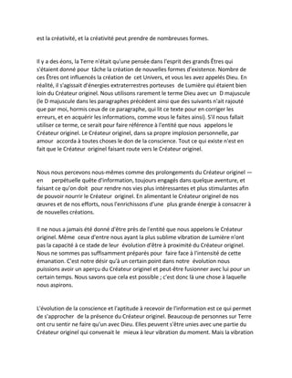 est la créativité, et la créativité peut prendre de nombreuses formes. 
Il y a des éons, la Terre n'était qu'une pensée dans l'esprit des grands Êtres qui s'étaient donné pour tâche la création de nouvelles formes d'existence. Nombre de ces Êtres ont influencés la création de cet Univers, et vous les avez appelés Dieu. En réalité, il s'agissait d'énergies extraterrestres porteuses de Lumière qui étaient bien loin du Créateur originel. Nous utilisons rarement le terme Dieu avec un D majuscule (le D majuscule dans les paragraphes précédent ainsi que des suivants n'ait rajouté que par moi, hormis ceux de ce paragraphe, qui lit ce texte pour en corriger les erreurs, et en acquérir les informations, comme vous le faites ainsi). S'il nous fallait utiliser ce terme, ce serait pour faire référence à l'entité que nous appelons le Créateur originel. Le Créateur originel, dans sa propre implosion personnelle, par amour accorda à toutes choses le don de la conscience. Tout ce qui existe n'est en fait que le Créateur originel faisant route vers le Créateur originel. 
Nous nous percevons nous-mêmes comme des prolongements du Créateur originel — en perpétuelle quête d'information, toujours engagés dans quelque aventure, et faisant ce qu'on doit pour rendre nos vies plus intéressantes et plus stimulantes afin de pouvoir nourrir le Créateur originel. En alimentant le Créateur originel de nos oeuvres et de nos efforts, nous l'enrichissons d'une plus grande énergie à consacrer à de nouvelles créations. 
Il ne nous a jamais été donné d'être près de l'entité que nous appelons le Créateur originel. Même ceux d'entre nous ayant la plus sublime vibration de Lumière n'ont pas la capacité à ce stade de leur évolution d'être à proximité du Créateur originel. Nous ne sommes pas suffisamment préparés pour faire face à l'intensité de cette émanation. C'est notre désir qu'à un certain point dans notre évolution nous puissions avoir un aperçu du Créateur originel et peut-être fusionner avec lui pour un certain temps. Nous savons que cela est possible ; c'est donc là une chose à laquelle nous aspirons. 
L'évolution de la conscience et l'aptitude à recevoir de l'information est ce qui permet de s'approcher de la présence du Créateur originel. Beaucoup de personnes sur Terre ont cru sentir ne faire qu'un avec Dieu. Elles peuvent s'être unies avec une partie du Créateur originel qui convenait le mieux à leur vibration du moment. Mais la vibration  