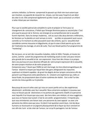 certains individus. La femme comprenait le pouvoir qui était sien tout autant que son intuition, sa capacité de ressentir les choses, son lien avec l'esprit et son désir de créer la vie. Elle comprenait également qu'elle n'avait pas à concevoir un enfant si telle n'était pas son intention. 
Pour que la société patriarcale complète le cycle et prépare la Terre pour ce changement de conscience, il fallait que l'énergie féminine passe au second plan. C'est ainsi que le pouvoir de la femme, son énergie et sa compréhension de la sexualité furent réprimés. Dans les temps modernes, soit au cours des deux derniers millénaires, les femmes sur la planète en sont venues à croire qu'elles ne pouvaient avoir aucun contrôle sur le moment où elles pouvaient avoir des enfants, que la sexualité était considérée comme mauvaise et dégoûtante, et que le sexe n'était permis qu'au sein de l'institution du mariage, et ainsi de suite. Tout ceci faisait partie d'un programme de "marketing". 
De nos jours, on se sert des nouvelles maladies, telles le SIDA, l'herpès, et toutes les autres, comme autant de programmes de marketing visant à créer une peur encore plus grande de la sexualité et de son expression. Vous lisez des choses à ce propos dans vos journaux et vous devenez effrayés de votre propre expression de la sexualité, de votre propre intuition et de votre propre joie. 
Comprenez-vous ? Avant que l'ADN ne soit réarrangé, les liens électromagnétiques de l'amour étaient le moyen par lequel bien des gens atteignaient les royaumes supérieurs et étaient capables de gravir les degrés de leur propre conscience afin de parvenir aux fréquences extra-planétaires. Ils créaient une expérience qui, telle un lance-fusée, les propulsaient dans d'autres systèmes de réalité. Ceci a été l'un des secrets les mieux gardés sur la planète. 
Beaucoup de ceux et celles avec qui nous en avons parlés ont eu des expériences absolument profondes avec leur sexualité. Nous aimerions souligner à nouveau que nous ne faisons pas de distinctions ni ne portons de jugements relatifs à la personne avec laquelle il se trouve que vous avez des liens dans une relation, et nous suggérons que vous en fassiez tout autant. C'est là une vieille programmation. Il importe peu que vous entreteniez une liaison avec une personne du sexe opposé ou avec une personne du même sexe que vous. Ce dont il est question avant tout, c'est de deux humains se réunissant en se joignant physiquement de la façon qui leur convient et ceci afin de s'unir et de créer de l'amour, car ce qu'ils partagent c'est de l'amour.  