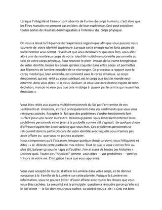 Lorsque l'intégrité et l'amour sont absents de l'union de corps humains, c'est alors que les Êtres humains ne pensent pas en bien de leur expérience. Ceci peut entraîner toutes sortes de résultats dommageables à l'intérieur du corps physique. 
On vous a laissé la fréquence de l'expérience orgasmique afin que vous puissiez vous souvenir de votre identité supérieure. Lorsque cette énergie ou les faits passés de votre histoire vous seront révélés et que vous découvrirez qui vous êtes, vous allez alors unir de nombreux corps de votre identité multidimensionnelle personnelle au sein de votre corps physique. Pour recevoir le plein impact de la trame énergétique de votre identité, laissez les douze spirales s'ajuster dans votre corps et permettez aux filaments de lumière encodée de se réarranger. Ce processus a rapport avec le corps mental qui, bien entendu, est connecté avec le corps physique. Le corps émotionnel, qui est relié au corps spirituel, est le corps que tout le monde veut omettre. Ainsi vous dites : « Je veux évoluer. Je veux une accélération rapide de mon évolution, mais je ne veux pas que cela m'oblige à passer par le centre qui ressent les émotions ». 
Vous êtes reliés aux aspects multidimensionnels du Soi par l'entremise de vos sentiments et émotions, et c'est principalement dans vos sentiments que vous vous retrouvez coincés. Acceptez le fait que des problèmes d'ordre émotionnels font surface pour une raison ou l'autre. Beaucoup parmi vous aimeraient enterrer leurs problèmes personnels et les jeter à la poubelle comme s'il s'agissait de quelque chose d'affreux n'ayant rien à voir avec ce que vous êtes. Ces problèmes personnels se retrouvent dans la partie obscure de votre identité avec laquelle vous n'aimez pas avoir affaire ou que vous ne pouvez accepter. 
Nous comprenons qu'à l'occasion, lorsque quelque chose survient, vous l'étiquetez et dites : « Je déteste cette partie de moi-même. Tout ce que je veux c'est en finir au plus tôt, balayer ça sous le tapis et l'oublier. J'en ai assez de toutes ces histoires ». Devinez quoi. Toutes ces "histoires" comme vous dites — vos problèmes — sont les trésors de votre vie. C'est grâce à eux que vous apprenez. 
Vous avez accepté de muter, d'attirer la Lumière dans votre corps, et de donner naissance à la Famille de la Lumière sur cette planète. Puisque la Lumière est information, vous ne pouvez éviter d'avoir affaire avec toutes les choses que vous vous êtes cachées. La sexualité est la principale question à résoudre parce qu'elle est le Soi secret — le Soi dont vous vous cachez. La société vous a dit : « Ceci est bien.  